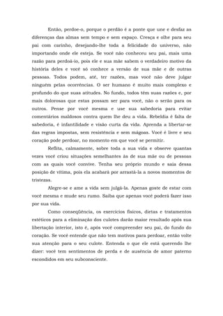 Então, perdoe-o, porque o perdão é a ponte que une e desfaz as
diferenças das almas sem tempo e sem espaço. Cresça e olhe para seu
pai com carinho, desejando-lhe toda a felicidade do universo, não
importando onde ele esteja. Se você não conheceu seu pai, mais uma
razão para perdoá-io, pois ele e sua mãe sabem o verdadeiro motivo da
história deles e você só conhece a versão de sua mãe e de outras
pessoas. Todos podem, até, ter razões, mas você não deve julgar
ninguém pelas ocorrências. O ser humano é muito mais complexo e
profundo do que suas atitudes. No fundo, todos têm suas razões e, por
mais dolorosas que estas possam ser para você, não o serão para os
outros. Pense por você mesma e use sua sabedoria para evitar
comentários maldosos contra quem lhe deu a vida. Rebeldia é falta de
sabedoria, é infantilidade e visão curta da vida. Aprenda a libertar-se
das regras impostas, sem resistência e sem mágoas. Você é livre e seu
coração pode perdoar, no momento em que você se permitir.
Reflita, calmamente, sobre toda a sua vida e observe quantas
vezes você criou situações semelhantes às de sua mãe ou de pessoas
com as quais você convive. Tenha seu próprio mundo e saia dessa
posição de vítima, pois ela acabará por arrastá-la a novos momentos de
tristezas.
Alegre-se e ame a vida sem julgá-la. Apenas goste de estar com
você mesma e mude seu rumo. Saiba que apenas você poderá fazer isso
por sua vida.
Como conseqüência, os exercícios físicos, dietas e tratamentos
estéticos para a eliminação dos culotes darão maior resultado após sua
libertação interior, isto é, após você compreender seu pai, do fundo do
coração. Se você entende que não tem motivos para perdoar, então volte
sua atenção para o seu culote. Entenda o que ele está querendo lhe
dizer: você tem sentimentos de perda e de ausência de amor paterno
escondidos em seu subconsciente.
 