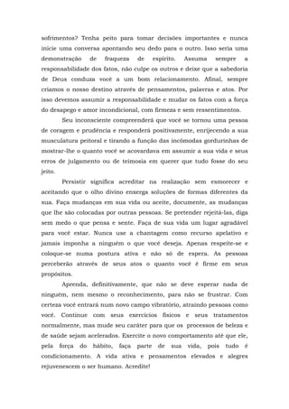 sofrimentos? Tenha peito para tomar decisões importantes e nunca
inicie uma conversa apontando seu dedo para o outro. Isso seria uma
demonstração de fraqueza de espírito. Assuma sempre a
responsabilidade dos fatos, não culpe os outros e deixe que a sabedoria
de Deus conduza você a um bom relacionamento. Afinal, sempre
criamos o nosso destino através de pensamentos, palavras e atos. Por
isso devemos assumir a responsabilidade e mudar os fatos com a força
do desapego e amor incondicional, com firmeza e sem ressentimentos.
Seu inconsciente compreenderá que você se tornou uma pessoa
de coragem e prudência e responderá positivamente, enrijecendo a sua
musculatura peitoral e tirando a função das incômodas gordurinhas de
mostrar-lhe o quanto você se acovardava em assumir a sua vida e seus
erros de julgamento ou de teimosia em querer que tudo fosse do seu
jeito.
Persistir significa acreditar na realização sem esmorecer e
aceitando que o olho divino enxerga soluções de formas diferentes da
sua. Faça mudanças em sua vida ou aceite, documente, as mudanças
que lhe são colocadas por outras pessoas. Se pretender rejeitá-las, diga
sem medo o que pensa e sente. Faça de sua vida um lugar agradável
para você estar. Nunca use a chantagem como recurso apelativo e
jamais imponha a ninguém o que você deseja. Apenas respeite-se e
coloque-se numa postura ativa e não só de espera. As pessoas
perceberão através de seus atos o quanto você é firme em seus
propósitos.
Aprenda, definitivamente, que não se deve esperar nada de
ninguém, nem mesmo o reconhecimento, para não se frustrar. Com
certeza você entrará num novo campo vibratório, atraindo pessoas como
você. Continue com seus exercícios físicos e seus tratamentos
normalmente, mas mude seu caráter para que os processos de beleza e
de saúde sejam acelerados. Exercite o novo comportamento até que ele,
pela força do hábito, faça parte de sua vida, pois tudo é
condicionamento. A vida ativa e pensamentos elevados e alegres
rejuvenescem o ser humano. Acredite!
 