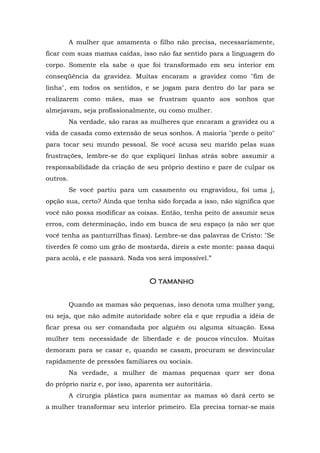 A mulher que amamenta o filho não precisa, necessariamente,
ficar com suas mamas caídas, isso não faz sentido para a linguagem do
corpo. Somente ela sabe o que foi transformado em seu interior em
conseqüência da gravidez. Muitas encaram a gravidez como "fim de
linha", em todos os sentidos, e se jogam para dentro do lar para se
realizarem como mães, mas se frustram quanto aos sonhos que
almejavam, seja profissionalmente, ou como mulher.
Na verdade, são raras as mulheres que encaram a gravidez ou a
vida de casada como extensão de seus sonhos. A maioria "perde o peito"
para tocar seu mundo pessoal. Se você acusa seu marido pelas suas
frustrações, lembre-se do que expliquei linhas atrás sobre assumir a
responsabilidade da criação de seu próprio destino e pare de culpar os
outros.
Se você partiu para um casamento ou engravidou, foi uma j,
opção sua, certo? Ainda que tenha sido forçada a isso, não significa que
você não possa modificar as coisas. Então, tenha peito de assumir seus
erros, com determinação, indo em busca de seu espaço (a não ser que
você tenha as panturrilhas finas). Lembre-se das palavras de Cristo: "Se
tiverdes fé como um grão de mostarda, direis a este monte: passa daqui
para acolá, e ele passará. Nada vos será impossível.”
OOOO tamanhotamanhotamanhotamanho
Quando as mamas são pequenas, isso denota uma mulher yang,
ou seja, que não admite autoridade sobre ela e que repudia a idéia de
ficar presa ou ser comandada por alguém ou alguma situação. Essa
mulher tem necessidade de liberdade e de poucos vínculos. Muitas
demoram para se casar e, quando se casam, procuram se desvincular
rapidamente de pressões familiares ou sociais.
Na verdade, a mulher de mamas pequenas quer ser dona
do próprio nariz e, por isso, aparenta ser autoritária.
A cirurgia plástica para aumentar as mamas só dará certo se
a mulher transformar seu interior primeiro. Ela precisa tornar-se mais
 