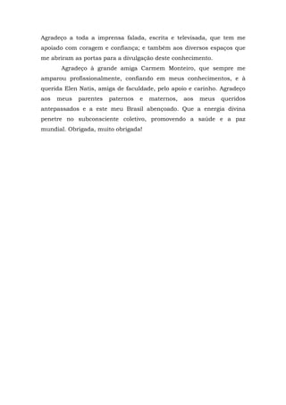 Agradeço a toda a imprensa falada, escrita e televisada, que tem me
apoiado com coragem e confiança; e também aos diversos espaços que
me abriram as portas para a divulgação deste conhecimento.
Agradeço à grande amiga Carmem Monteiro, que sempre me
amparou profissionalmente, confiando em meus conhecimentos, e à
querida Elen Natis, amiga de faculdade, pelo apoio e carinho. Agradeço
aos meus parentes paternos e maternos, aos meus queridos
antepassados e a este meu Brasil abençoado. Que a energia divina
penetre no subconsciente coletivo, promovendo a saúde e a paz
mundial. Obrigada, muito obrigada!
 