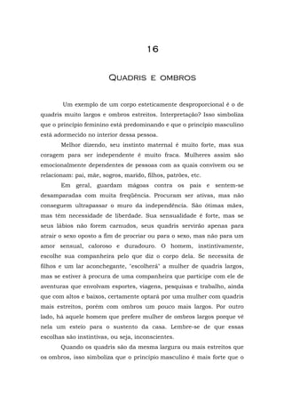 1111111166666666
QQuuaaddrriiss ee oommbbrrooss
Um exemplo de um corpo esteticamente desproporcional é o de
quadris muito largos e ombros estreitos. Interpretação? Isso simboliza
que o princípio feminino está predominando e que o princípio masculino
está adormecido no interior dessa pessoa.
Melhor dizendo, seu instinto maternal é muito forte, mas sua
coragem para ser independente é muito fraca. Mulheres assim são
emocionalmente dependentes de pessoas com as quais convivem ou se
relacionam: pai, mãe, sogros, marido, filhos, patrões, etc.
Em geral, guardam mágoas contra os pais e sentem-se
desamparadas com muita freqüência. Procuram ser ativas, mas não
conseguem ultrapassar o muro da independência. São ótimas mães,
mas têm necessidade de liberdade. Sua sensualidade é forte, mas se
seus lábios não forem carnudos, seus quadris servirão apenas para
atrair o sexo oposto a fim de procriar ou para o sexo, mas não para um
amor sensual, caloroso e duradouro. O homem, instintivamente,
escolhe sua companheira pelo que diz o corpo dela. Se necessita de
filhos e um lar aconchegante, "escolherá" a mulher de quadris largos,
mas se estiver à procura de uma companheira que participe com ele de
aventuras que envolvam esportes, viagens, pesquisas e trabalho, ainda
que com altos e baixos, certamente optará por uma mulher com quadris
mais estreitos, porém com ombros um pouco mais largos. Por outro
lado, há aquele homem que prefere mulher de ombros largos porque vê
nela um esteio para o sustento da casa. Lembre-se de que essas
escolhas são instintivas, ou seja, inconscientes.
Quando os quadris são da mesma largura ou mais estreitos que
os ombros, isso simboliza que o princípio masculino é mais forte que o
 