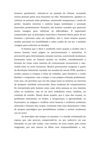 homens, geralmente, colocam-se na posição de vítimas, acusando
outras pessoas pelos seus fracassos na vida. Normalmente, agridem ou
criticam as pessoas mais próximas, mostrando insegurança e medo de
perder. Quadris estreitos e ombros largos simbolizam o princípio
masculino predominante. Portanto, são homens ousados que possuem
muita coragem para enfrentar as dificuldades. É importante
compreender que os princípios masculino e feminino fazem parte do ser
humano e precisam estar em equilíbrio, isto é, tanto homem quanto
mulher precisam ter sensibilidade e saber cuidar de um lar; e também
coragem para enfrentar os desafios.
O homem que é dócil e acolhedor tanto quanto a mulher não é
menos homem como julgam os preconceituosos e machistas. O
preconceito gera determinadas emoções nocivas, acarretando mudanças
hormonais tanto no homem quanto na mulher, transformando o
formato do corpo como maneira de comunicação inconsciente e não-
verbal entre os seres humanos. Muitos preconceitos surgiram a partir
da Revolução Industrial, iniciada nos meados do século XVIII, quando a
mulher passou a integrar a força de trabalho, para fortalecer a renda
familiar e conquistar, com o tempo, a sua própria evolução profissional.
Com isso, ela percebeu que era tão capaz como os homens no exercício
de qualquer atividade remunerada. Essa mudança de comportamento
foi interpretada pelo homem como uma séria ameaça ao seu domínio
sobre as mulheres, não só na área trabalhista como, também, na
condição de marido. Diante desse quadro, que é uma das causas, os
problemas emocionais, os medos, a insegurança, a agressividade, as
frustrações, as mágoas e conflitos entre homens e mulheres acabaram
alterando o formato dos corpos, revelando toda essa desarmonia e falta
de preparo psicológico que possibilitasse realizar e aceitar mudanças
um no outro.
As desculpas são sempre as mesmas: é o marido reclamando da
esposa que não procura compreendê-lo; ou por sufocá-lo em sua
liberdade; ou por não cuidar, com carinho, de suas coisas; pelo ciúme
exagerado; por não educar os filhos com responsabilidade e, até,
 
