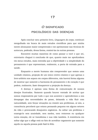 1111111177777777
OO ssiiggnniiffiiccaaddoo
ppssiiccoollóóggiiccoo ddaass ddooeennççaass
Após concluir meu primeiro livro, Linguagem do corpo, continuei
mergulhada em busca de mais estudos científicos para que minha
mente alcançasse maior compreensão e me aprimorasse nas técnicas de
autocura, podendo, dessa forma, ensiná-las às outras pessoas.
Encontrei muitas maneiras de como passar a você o que sei,
entretanto cheguei à conclusão de que, quanto mais me aprofundava
em meus estudos, mais entendia que a objetividade e a simplicidade do
pensamento é que representam, realmente, a porta de entrada para a
saúde.
Enquanto a mente humana não compreender que somos uma
unidade cósmica, projeção de um único centro cósmico e que apenas o
livre-arbítrio nos separa em corpos diferentes, não haverá forma alguma
de mostrar que somente a harmonia do pensamento e do coração é que
podem, realmente, fazer desaparecer a projeção da doença.
A doença é apenas uma forma de comunicação de nossos
desejos frustrados. Somente quando houver vontade de aceitar que
somos responsáveis por tudo o que nos acontece e aprendermos a nos
desapegar das necessidades de posse, deixando a vida fluir com
naturalidade, sem forçar situações ou resistir aos problemas, aí sim, a
consciência perceberá que estava pensando pequeno em alguns setores
da vida e provocando desajustes orgânicos. Ao soltar um problema e
enxergá-lo sem ansiedade, sem medos, nem remorsos ou qualquer
outra emoção, ele se transforma e sua vida também. A resistência em
soltar algo que o aflige está no fato de acreditar cegamente que somente
aquilo ou aquela pessoa pode fazê-lo feliz.
 