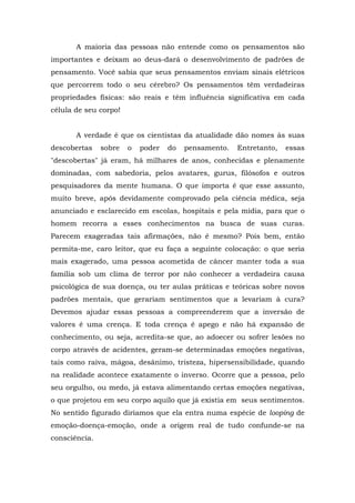 A maioria das pessoas não entende como os pensamentos são
importantes e deixam ao deus-dará o desenvolvimento de padrões de
pensamento. Você sabia que seus pensamentos enviam sinais elétricos
que percorrem todo o seu cérebro? Os pensamentos têm verdadeiras
propriedades físicas: são reais e têm influência significativa em cada
célula de seu corpo!
A verdade é que os cientistas da atualidade dão nomes às suas
descobertas sobre o poder do pensamento. Entretanto, essas
"descobertas" já eram, há milhares de anos, conhecidas e plenamente
dominadas, com sabedoria, pelos avatares, gurus, filósofos e outros
pesquisadores da mente humana. O que importa é que esse assunto,
muito breve, após devidamente comprovado pela ciência médica, seja
anunciado e esclarecido em escolas, hospitais e pela mídia, para que o
homem recorra a esses conhecimentos na busca de suas curas.
Parecem exageradas tais afirmações, não é mesmo? Pois bem, então
permita-me, caro leitor, que eu faça a seguinte colocação: o que seria
mais exagerado, uma pessoa acometida de câncer manter toda a sua
família sob um clima de terror por não conhecer a verdadeira causa
psicológica de sua doença, ou ter aulas práticas e teóricas sobre novos
padrões mentais, que gerariam sentimentos que a levariam à cura?
Devemos ajudar essas pessoas a compreenderem que a inversão de
valores é uma crença. E toda crença é apego e não há expansão de
conhecimento, ou seja, acredita-se que, ao adoecer ou sofrer lesões no
corpo através de acidentes, geram-se determinadas emoções negativas,
tais como raiva, mágoa, desânimo, tristeza, hipersensibilidade, quando
na realidade acontece exatamente o inverso. Ocorre que a pessoa, pelo
seu orgulho, ou medo, já estava alimentando certas emoções negativas,
o que projetou em seu corpo aquilo que já existia em seus sentimentos.
No sentido figurado diríamos que ela entra numa espécie de looping de
emoção-doença-emoção, onde a origem real de tudo confunde-se na
consciência.
 