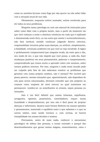 coma ou amnésia lacunar como fuga por não querer ou não saber lidar
com a situação atual de sua vida.
Obviamente, enquanto estiver acamado, outros resolverão para
ele todos os seus problemas.
Ninguém nasce psicólogo ou com um manual de instruções para
saber como lidar com a própria mente, mas a partir do momento em
que você começar a notar a absoluta coerência em tudo que é explicado
e demonstrado neste livro, ou em outro que ensine o autoconhecimento,
não fará nenhum sentido continuar julgando fatores externos,
responsabilizar terceiros pelas suas doenças, ou atribuir, simplesmente,
à fatalidade, eventuais acidentes em que você se veja envolvido. E lógico
e perfeitamente compreensível que ninguém muda, da noite para o dia,
seu modo de ser, o que não impede que você possa, a cada dia, fazer
mudanças positivas em seus pensamentos, palavras e comportamento,
compreendendo que temos muito a aprender sobre nós mesmos, sobre
nossos poderes internos. Por isso, ninguém e nada neste mundo pode
ser culpado pelo fato de não sabermos resolver os problemas que
geramos com nossa própria conduta, não é mesmo? Por incrível que
possa parecer, mesmo situações que, aparentemente, não dependam de
nós para serem solucionadas, devemos entender que nós próprios as
criamos como resposta do nível interno no qual insistimos em
permanecer. Lembre-se: os semelhantes se atraem, sejam pessoas ou
situações.
Isso é um fato! Admitir que somos teimosos, orgulhosos,
arrogantes, egoístas, possessivos, controladores, requer muita
humildade e desprendimento, por isso não é fácil parar de projetar
doenças e infortúnios. Quanto mais formos flexíveis em nossas opiniões
e pensamentos, mantendo o equilíbrio entre o que sabemos e o que os
outros sabem, mais saúde teremos e, com certeza, só haverá
tranqüilidade em nossas decisões e sonhos.
Precisamos, antes de mais nada, conhecer o mecanismo
psicológico de defesa das pessoas, e tentar entender o porquê dos
desentendimentos que geram tantas mágoas, ressentimentos, raiva e
 