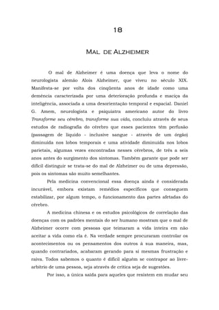 1111111188888888
MMaall ddee AAllzzhheeiimmeerr
O mal de Alzheimer é uma doença que leva o nome do
neurologista alemão Alois Alzheimer, que viveu no século XIX.
Manifesta-se por volta dos cinqüenta anos de idade como uma
demência caracterizada por uma deterioração profunda e maciça da
inteligência, associada a uma desorientação temporal e espacial. Daniel
G. Amem, neurologista e psiquiatra americano autor do livro
Transforme seu cérebro, transforme sua vida, concluiu através de seus
estudos de radiografia do cérebro que esses pacientes têm perfusão
(passagem de líquido - inclusive sangue - através de um órgão)
diminuída nos lobos temporais e uma atividade diminuída nos lobos
parietais, algumas vezes encontradas nesses cérebros, de três a seis
anos antes do surgimento dos sintomas. Também garante que pode ser
difícil distinguir se trata-se do mal de Alzheimer ou de uma depressão,
pois os sintomas são muito semelhantes.
Pela medicina convencional essa doença ainda é considerada
incurável, embora existam remédios específicos que conseguem
estabilizar, por algum tempo, o funcionamento das partes afetadas do
cérebro.
A medicina chinesa e os estudos psicológicos de correlação das
doenças com os padrões mentais do ser humano mostram que o mal de
Alzheimer ocorre com pessoas que teimaram a vida inteira em não
aceitar a vida como ela é. Na verdade sempre procuraram controlar os
acontecimentos ou os pensamentos dos outros à sua maneira, mas,
quando contrariados, acabaram gerando para si mesmas frustração e
raiva. Todos sabemos o quanto é difícil alguém se contrapor ao livre-
arbítrio de uma pessoa, seja através de crítica seja de sugestões.
Por isso, a única saída para aqueles que resistem em mudar seu
 