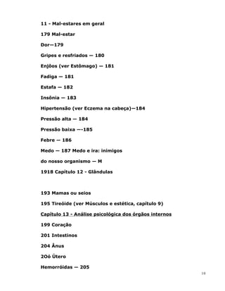 11 - Mal-estares em geral
179 Mal-estar
Dor—179
Gripes e resfriados — 180
Enjôos (ver Estômago) — 181
Fadiga — 181
Estafa — 182
Insônia — 183
Hipertensão (ver Eczema na cabeça)—184
Pressão alta — 184
Pressão baixa —-185
Febre — 186
Medo — 187 Medo e ira: inimigos
do nosso organismo — M
1918 Capítulo 12 - Glândulas
193 Mamas ou seios
195 Tireóide (ver Músculos e estética, capítulo 9)
Capítulo 13 - Análise psicológica dos órgãos internos
199 Coração
201 Intestinos
204 Ânus
2Oó Útero
Hemorróidas — 205
10
 