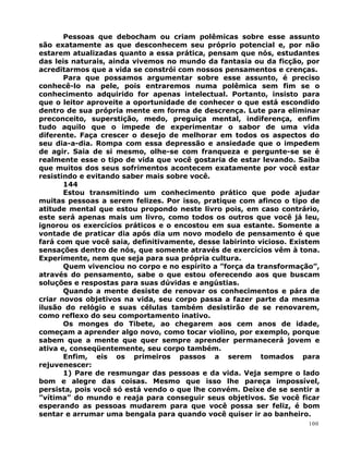Pessoas que debocham ou criam polêmicas sobre esse assunto
são exatamente as que desconhecem seu próprio potencial e, por não
estarem atualizadas quanto a essa prática, pensam que nós, estudantes
das leis naturais, ainda vivemos no mundo da fantasia ou da ficção, por
acreditarmos que a vida se constrói com nossos pensamentos e crenças.
Para que possamos argumentar sobre esse assunto, é preciso
conhecê-lo na pele, pois entraremos numa polêmica sem fim se o
conhecimento adquirido for apenas intelectual. Portanto, insisto para
que o leitor aproveite a oportunidade de conhecer o que está escondido
dentro de sua própria mente em forma de descrença. Lute para eliminar
preconceito, superstição, medo, preguiça mental, indiferença, enfim
tudo aquilo que o impede de experimentar o sabor de uma vida
diferente. Faça crescer o desejo de melhorar em todos os aspectos do
seu dia-a-dia. Rompa com essa depressão e ansiedade que o impedem
de agir. Saia de si mesmo, olhe-se com franqueza e pergunte-se se é
realmente esse o tipo de vida que você gostaria de estar levando. Saiba
que muitos dos seus sofrimentos acontecem exatamente por você estar
resistindo e evitando saber mais sobre você.
144
Estou transmitindo um conhecimento prático que pode ajudar
muitas pessoas a serem felizes. Por isso, pratique com afinco o tipo de
atitude mental que estou propondo neste livro pois, em caso contrário,
este será apenas mais um livro, como todos os outros que você já leu,
ignorou os exercícios práticos e o encostou em sua estante. Somente a
vontade de praticar dia após dia um novo modelo de pensamento é que
fará com que você saia, definitivamente, desse labirinto vicioso. Existem
sensações dentro de nós, que somente através de exercícios vêm à tona.
Experimente, nem que seja para sua própria cultura.
Quem vivenciou no corpo e no espírito a ”força da transformação”,
através do pensamento, sabe o que estou oferecendo aos que buscam
soluções e respostas para suas dúvidas e angústias.
Quando a mente desiste de renovar os conhecimentos e pára de
criar novos objetivos na vida, seu corpo passa a fazer parte da mesma
ilusão do relógio e suas células também desistirão de se renovarem,
como reflexo do seu comportamento inativo.
Os monges do Tibete, ao chegarem aos cem anos de idade,
começam a aprender algo novo, como tocar violino, por exemplo, porque
sabem que a mente que quer sempre aprender permanecerá jovem e
ativa e, conseqüentemente, seu corpo também.
Enfim, eis os primeiros passos a serem tomados para
rejuvenescer:
1) Pare de resmungar das pessoas e da vida. Veja sempre o lado
bom e alegre das coisas. Mesmo que isso lhe pareça impossível,
persista, pois você só está vendo o que lhe convém. Deixe de se sentir a
”vítima” do mundo e reaja para conseguir seus objetivos. Se você ficar
esperando as pessoas mudarem para que você possa ser feliz, é bom
sentar e arrumar uma bengala para quando você quiser ir ao banheiro.
100
 