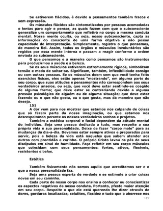 Se estiverem flácidos, é devido a pensamentos também fracos e
sem expressão.
Os músculos flácidos são sintomatizados por pessoas acomodadas
e lentas para agir e pensar, as quais fazem com que o subconsciente
generalize um comportamento que refletirá no corpo a mesma conduta
mental. Nossa mente oculta, ou seja, nosso subconsciente, capta as
informações do consciente de uma forma objetiva e não possui
capacidade de interpretação. Simplesmente, registra o que pensamos,
de maneira fiel. Assim, todos os órgãos e músculos involuntários são
regidos por essa mente interna e passam a reagir conforme a ordem
enviada ao subconsciente.
O que pensamos e a maneira como pensamos são instrumentos
para produzirmos a saúde e a beleza.
Se os seus músculos estiverem extremamente rígidos, simbolizam
tensão e medo de soltar-se. Significam, também, inflexibilidade consigo
ou com outras pessoas. Se os músculos doem sem que você tenha feito
exercícios físicos, eles estão apenas ”mostrando”, em alguma parte do
seu corpo, que suas atitudes e pensamentos não correspondem aos seus
verdadeiros anseios, ou seja, que você deve estar sentindo-se coagido
de alguma forma; que deve estar se contrariando devido a alguma
pressão psicológica de alguém ou de alguma situação; que deve estar
fazendo ou o que não gosta, ou o que gosta, mas da maneira que não
deseja.
151
A dor vem para nos mostrar que estamos nos culpando de coisas
que só fazem parte da nossa imaginação, ou que estamos nos
desrespeitando perante os nossos verdadeiros sonhos e projetos.
Também a estética corporal e facial dependem da atitude mental
do indivíduo. Seja uma pessoa dedicada a tudo, mas respeite a sua
própria vida e sua personalidade. Deixe de fazer ”corpo mole” para as
mudanças do dia-a-dia. Devemos estar sempre ativos e preparados para
servir, pois a beleza da vida está naqueles que sabem atender aos
outros com prontidão e carinho. O próprio Cristo lavou os pés de seus
discípulos em sinal de humildade. Faça refletir em seu corpo músculos
que coincidam com seus pensamentos: fortes, ativos, flexíveis,
resistentes e belos.
Estética
Também fisicamente nós somos aquilo que acreditamos ser e o
que a nossa personalidade faz.
Seja uma pessoa esperta de verdade e se estimule a criar coisas
novas em seu caminho.
Cada parte de nosso corpo nos ensina a conhecer ou conscientizar
os aspectos negativos de nossa conduta. Portanto, pfeste maior atenção
em seu corpo. Respeite o que ele está querendo lhe dizer através de
dores, gorduras localizadas, celulites, flacidez e tudo que o aborrece nos
105
 