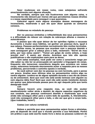 fazer mudanças em nosso rumo, caso estejamos sofrendo
emocionalmente com alguma situação.
Na verdade, sempre que nos frustrarmos com alguma coisa, o
inconsciente não deixará por menos até que percebamos nossos direitos
e a nossa capacidade para conseguir o que queremos.
Colocarei agora mais alguns exemplos dessas mensagens do
inconsciente, mostrando o que ele quer dizer quando se comunica
conosco.
Problemas no músdulo do pescoço
Dor no pescoço simboliza a inflexibilidade dos seus pensamentos
e a dificuldade de relaxar em relação às cobranças alheias e mesmo à
autocobrança.
A pessoa que não quer deixar de ter opiniões rígidas e recusase
duramente a mudar seus hábitos, vai ganhar um pescoço duro, igual à
sua cabeça. Pessoas perfeccionistas normalmente têm muitos torcicolos.
Muitas vezes, as pessoas que acordam com o pescoço doendo e
nem conseguem girar a cabeça para o lado, reclamam: ”Dormi de mau
jeito, por isso estou assim”. ”Tomei um golpe de vento ontem, e hoje
acordei mal”. E assim por diante. Acontece que isto sSo apenas
justificativas e não explicações reais para as dores.
Com estes exemplos, você pode ver como o consciente reage por
não saber ou não ter se preocupado em aprender a linguagem do corpo.
Enquanto não tomarmos consciência daquilo que acontece em nosso
corpo, estaremos tentando eternamente achar a resposta para os nossos
problemas, percorrendo o caminho oposto à verdade.
Se você estiver com dor no pescoço ou com torcicolo, pare e pense
um pouco. Analise seus últimos atos ou pensamentos contra algo ou
contra alguém. Lembre-se de algum episódio durante o seu dia de ontem
ou de anteontem. Será que você não está sendo teimoso com alguém ou
com alguma idéia fixa? Será que você não está sendo insistente demais
em querer que determinada pessoa pare de agir daquele jeito que tanto
desagrada você?
154
Sempre haverá uma resposta mas, se você não souber
saudavelmente voltar atrás e desistir de alguns aspectos negativos da
sua conduta, seu pescoço continuará doendo e mostrando que você
ainda não consegue olhar para o outro lado da questão. E, literalmente,
você não conseguirá olhar para o lado, a não ser que gire o corpo todo.
(Que trabalhão, heim?)
Costas (ver coluna vertebral)
Relaxe e permita que seus pensamentos sejam livres e otimistas,
pois só depende de você que o mundo permita a sua felicidade. Ponha
em prática o que está escrito neste livro e deixe as pessoas cuidarem de
107
 