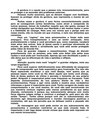 A gordura é o casulo que a pessoa cria, inconscientemente, para
se proteger e se esconder dos problemas externos.
Pessoas muito sensíveis, que se deixam magoar com facilidade,
buscam se proteger atrás da gordura, que representa a maciez de um
abraço.
Muitas vezes a gordura é uma forma convenientemente usada
para se conseguirem certos benefícios, como atrair a compaixão de
outras pessoas, deixar de trabalhar naquilo que não gosta, escapar de
certas obrigações que limitam sua liberdade e até mesmo testar o amor
e a fidelidade do cônjuge. Mais uma vez vemos que o perigo está em
nossa mente, não no mundo em que vivemos, e nem nos alimentos que
comemos.
Faça um ”regime” nos seus pensamentos e limpe toda essa
amargura. Viva tranqüilamente e sem se sentir ameaçado. Ame
profundamente a todos e você perceberá que, como resposta, receberá
mais amor dos outros. Saia já desse casulo e participe ativamente do
mundo, de peito aberto e acreditando que você está sendo protegido
pelas mãos do Grande Pai.
Pare de guardar mágoas e ressentimentos. Chega de discutir
gratuitamente com as pessoas, pois cada uma delas luta pelas suas
razões e você pode sair machucado. Apenas aja com docilidade e poder e
não deixe que as diferenças de vida e opiniões o aflijam.
157
Atenção: quanto mais você ”engolir” e guardar mágoas, mais seu
corpo engordará.
Para você superar definitivamente essa dificuldade de emagrecer
terá de compreender que toda expectativa gera frustração. Por isto não
fique esperando acontecer o que você deseja, nem queira que as
pessoas sejam como você ou lhe dêem aquilo que tanto você almeja.
Saia já dessa postura de vítima e perceba o tamanho do seu próprio
poder. Ninguém é responsável pelas suas fraquezas ou fracassos. Tudo
depende exclusivamente da sua postura diante da vida e dos
acontecimentos. Passe a agir como adulto e mostre seus verdadeiros
interesses a quem é importante para você. Tenha coragem de mudar seu
comportamento e ser você mesmo. Se você não está encontrando em
sua memória nenhum registro pelo menos semelhante ao que estou
dizendo, certamente é porque seu subconsciente abraçou com muita
força alguma mágoa antiga e continua a protegê-la, pois para ele não
existe ”tempo”. Tenha calma porque com ele (o subconsciente) nós
devemos agir despreocupadamente e mandar mensagens positivas e
constantes, até que ele perceba que as defesas contra o passado são
inúteis.
As mensagens que você pode enviar ao seu subconsciente são
pensamentos e condutas contrárias ao que está vivendo hoje. O
importante é sair logo desse círculo vicioso que ainda está impresso em
sua mente inconsciente.
109
 