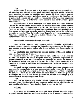 159
hormonais. É muito pouco ficar apenas com a explicação médica:
vá fundo ao seu interior e você verá que todas as doenças são causadas
pelo impulso nervoso do cérebro que, como já disse antes, manda
constantemente agentes químicos para a realização de tarefas no
organismo. Se nosso cérebro estiver recebendo interferências negativas
do subconsciente, ele ordenará ao seu exército que contra-ataque para
nos defender.
Experimente a nova sensação de viver livre de suas próprias
cobranças. Experimente a satisfação de poder dizer o que gosta e sente
e tente eliminar, completamehte, a raiz do ”tem de ser assim”. Nada
”tem de ser assim”. Deixe apenas que as coisas fluam naturalmente e
faça sempre o que seu coração mandar. Respeitese acima de tudo pois
ninguém que seja filho da Inteligência Superior deve menosprezar-se.
Assuma-se como filho de Deus e, automaticamente, seus pensamentos
se tornarão nobres e saudáveis.
Moléstia de Basedow (Tireóide inchada)
Isso ocorre quando uma pessoa possui coração insatisfeito,
atitude mental rebelde, recusa os conselhos do marido ou de alguém
que exerce grande poder sobre ela. É um reflexo da desarmonia no
coração.
A exaltação dos sentimentos exerce grande influência sobre a
secreção hormonal da tireóide.
Existem mulheres que, por ficarem remoendo-se com ciúmes do
marido, ou depois de terem brigado com ele, passam, repentina ou
gradativamente, a ter uma ”inchação” no pescoço e a sofrer da moléstia
de Basedow (além do pescoço inchar os olhos ficam salientes e a
freqüência cardíaca aumenta demasiadamente, mesmo estando em
repouso).
Se você estiver sofrendo desse mal, saiba que a sua dependência
está sendo extrapolada e o seu autoconhecimento ignorado. Deixe de
esperar que os outros sempre a sirvam. As pessoas não têm obrigação
de compreendê-la ou de satisfazer os seus desejos. Solte-se para as
mudanças da vida e saia dessa postura de vítima. Reconheça que é
desnecessário você viver pedindo amor
160
aos outros. Admita que é você mesma quem está se desamando e
que, por isso, você faz refletir nas pessoas mais íntimas a impressão de
que a estão rejeitando. Fique bonita, fique jovem e... sorria!
Celulite
São todos os detalhes da vida que você guarda em seu corpo:
mágoas, ressentimentos, raiva dos outros e de si mesma, nervosismo
111
 