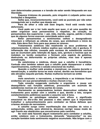 com determinadas pessoas e a tensão de estar sendo bloqueada em sua
liberdade.
Esqueça tristezas do passado, pois ninguém é culpado pelas suas
limitações e desgostos.
Saiba que, inconscientemente, você está se punindo por não estar
conseguindo ser a mulher que deseja ser.
Pare de olhar a vida sob esse ângulo. Você está vendo tudo
deformado.
Você pode ser e ter tudo aquilo que quer, é só uma questão de
saber organizar seus pensamentos e respeitar, de coração, os
pensamentos dos superiores — pai, mãe, marido, sogros, patrão e todos
que de alguma forma exercem autoridade sobre você.
Reter pensamentos e sentimentos velhos e desagradáveis
intoxicam e inflamam as células do corpo, que simbolizam o início da
vida. Esta deve fluir livre para que possa se renovar.
Tratamentos estéticos não resolverão os seus problemas de
relacionamento. A ciência médica explica que celulite não é gordura. É
inflamação das células, causada pelo excesso de substâncias nocivas
que se acumulam pela retenção de água, sais, gordura e toxinas que se
instalam no tecido conjuntivo e formam uma espécie de gelatina,
destruindo ou deformando as próprias células, mas isso é apenas
somatização.
Os esteticistas e médicos, dizem que a celulite é hereditária.
Contudo eles também sabem que a celulite pode desaparecer e voltar
repentinamente, conforme o estado emocional da mulher.
Quando a mulher está prestes a menstruar, ou mesmo durante a
menstruação, a celulite torna-se mais visível, devido aos hormônios que
são ativados naquele período. Muitas mulheres tornam-se então
161
mais sensíveis: o nervosismo, a impaciência e as tristezas ficam
evidentes em sua personalidade e muitas choram à toa.
Toda emoção exagerada conturba o organismo e causa um
desequilíbrio nas funções seletivas, provocando um acúmulo de
substâncias nocivas em várias partes do corpo.
Diariamente os pesquisadores tentam desenvolver métodos de
tratamento para acabar com a celulite e que, devido a isto, surgem
constantemente polêmicas quando o assunto vem à tona.
Também os psicólogos estudam com afinco o significado
emocional no dia-a-dia das pessoas e eles sabem que é importante
trabalhar o autoconhecimento para combater as falsas defesas que
criamos através do nervosismo.
A celulite surge como manifestação das emoções de raiva e
autopunição, então, para eliminá-la, devemos corrigir nosso modo de
agir frente aos obstáculos que encontramos pelo caminho.
Se você está fazendo algum tratamento para combater a celulite,
então colabore com o tratamento, deixando ”desmanchar” no seu
coração também todo sentimento negativo acumulado. Não brigue com a
112
 