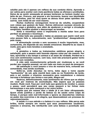 celulite pois ela é apenas um reflexo da sua conduta diária. Aprenda a
ser calma para aceitar com mais paciência todas as ofensas e proibições.
Deixe de se sentir ameaçada só porque tentaram ou tentam mudar seu
jeito de ser. Procure, aos poucos e em harmonia, buscar sua identidade
e seus direitos, pois foi você quem se deixou levar pelas opiniões dos
outros, com medo de ser você mesma.
Muitas mulheres conseguiram livrar-se da celulite, ocupandose
com coisas que gostam de fazer. Outras obtiveram sucesso através da
terapia, yoga e ginástica, que além de ajudarem a corrigir a circulação
sangüínea, também ajudam a descarregar as tensões.
Sinta e reconheça como é importante a mente estar leve para
perdoar as pessoas e recomeçar.
Perdoe todo seu passado e todas as pessoas que assim você será
uma pessoa feliz e, naturalmente, sem ”probleminhas” desagradáveis
pelo corpo.
A alimentação correta e sem excessos é muito importante, mas,
certamente, ela depende do seu estado emocional. Desafiá-la as vezes é
inútil, pois gera mais tensões e ansiedade.
162
A ginástica e todos os tratamentos estéticos geram alegria e
satisfação, pois a pessoa está fazendo alguma coisa por ela mesma. Por
isso, aproveite o seu tempo e comece a se amar de verdade. Perdoe-se e
viva com sentimentos suaves. com isso, você não precisará gastar tanto
dinheiro com remédios.
A vida está constantemente gritando por mudanças e, se você
perder seu respeito pessoal, vai cair cada vez mais no poço da amargura
Dê satisfação a você mesma e viva de maneira leve, evitando ser
comandada, mas sendo auxiliada.
Solte-se, ande descalça na terra, beba água e tome aquele
”banhozinho” de sol, pela manhã bem cedo ou no finalzinho da tarde,
pois o sol contém a vitamina necessária para restabelecer o sistema
nervoso e fortalecer seu ânimo e sua pele. Alegre-se!
Destrua, definitivamente, esse sentimento de vítima que se alojou
em você por motivos de acomodação. Não espere que as pessoas
mudem. Mude você. Faça por você tudo que gostaria de receber e, passo
a passo, você perceberá que seu corpo passará a ter linhas mais
harmoniosas e sua pele começará a ter outro brilho.
Repito que em nossos dias a idade já é um fator ultrapassado.
Quem ainda justifica a perda da beleza ou da saúde como culpa do
tempo, é porque está mal-informado e ignora as descobertas relativas
ao poder dos exercícios e da alegria, que desencadeiam um processo de
rejuvenescimento.
A saúde é a sua estrela e a beleza é o seu reflexo. Não perca este
brilho, tenha sempre em mente que seus pensamentos saudáveis,
amáveis e sinceros, lhe retribuirão com uma beleza e juventude sem
fim.
113
 