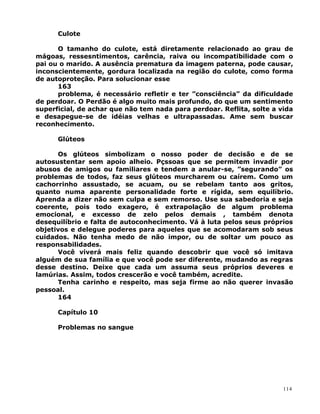 Culote
O tamanho do culote, está diretamente relacionado ao grau de
mágoas, ressesntimentos, carência, raiva ou incompatibilidade com o
pai ou o marido. A ausência prematura da imagem paterna, pode causar,
inconscientemente, gordura localizada na região do culote, como forma
de autoproteção. Para solucionar esse
163
problema, é necessário refletir e ter ”consciência” da dificuldade
de perdoar. O Perdão é algo muito mais profundo, do que um sentimento
superficial, de achar que não tem nada para perdoar. Reflita, solte a vida
e desapegue-se de idéias velhas e ultrapassadas. Ame sem buscar
reconhecimento.
Glúteos
Os glúteos simbolizam o nosso poder de decisão e de se
autosustentar sem apoio alheio. Pçssoas que se permitem invadir por
abusos de amigos ou familiares e tendem a anular-se, ”segurando” os
problemas de todos, faz seus glúteos murcharem ou caírem. Como um
cachorrinho assustado, se acuam, ou se rebelam tanto aos gritos,
quanto numa aparente personalidade forte e rígida, sem equilíbrio.
Aprenda a dizer não sem culpa e sem remorso. Use sua sabedoria e seja
coerente, pois todo exagero, é extrapolação de algum problema
emocional, e excesso de zelo pelos demais , também denota
desequilíbrio e falta de autoconhecimento. Vá à luta pelos seus próprios
objetivos e delegue poderes para aqueles que se acomodaram sob seus
cuidados. Não tenha medo de não impor, ou de soltar um pouco as
responsabilidades.
Você viverá mais feliz quando descobrir que você só imitava
alguém de sua família e que você pode ser diferente, mudando as regras
desse destino. Deixe que cada um assuma seus próprios deveres e
lamúrias. Assim, todos crescerão e você também, acredite.
Tenha carinho e respeito, mas seja firme ao não querer invasão
pessoal.
164
Capítulo 10
Problemas no sangue
114
 
