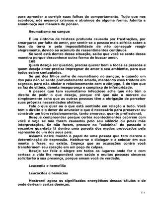para aprender a corrigir suas falhas de comportamento. Tudo que nos
acontece, nós mesmos criamos e atraímos de alguma forma. Admita e
amadureça sua maneira de pensar.
Reumatismo no sangue
É um sintoma de tristeza profunda causada por frustrações, por
amarguras por falta de amor, por sentir-se a pessoa mais sofrida sobre a
face da terra e pela impossibilidade de não conseguir reagir
alegremente, devido ao acúmulo de ressentimentos contínuos.
Se você está dentro dessa situação, saiba que você se sente dessa
maneira porque desconhece outra forma de buscar amor.
168
Quem deseja ser querido, precisa querer bem a todas as pessoas e
quem deseja amor precisa impregnar de amor o seu ambiente, para que
todos sejam contagiados.
Se um dos filhos sofre de reumatismo no sangue, é quando um
dos pais não se sente profundamente amado, mantendo essa tristeza em
segredo, para não abalar o relacionamento com o cônjuge. É do tipo que
se faz de vítima, denota insegurança e complexo de inferioridade.
A pessoa que tem reumatismo infeccioso acha que não têm o
direito de pedir o que deseja, porque crê que não o merece ou
simplesmente acha que as outras pessoas têm a obrigação de perceber
suas próprias necessidades afetivas.
Fale o que quer ou o que está sentindo em relação a tudo. Você
tem o direito e o dever de anunciar o que é necessário para preservar ou
construir um bom relacionamento, tanto amoroso, quanto profissional.
Busque compreender porque certos acontecimentos ocorrem com
você e veja se não foram causados pelo seu silêncio ou pelas más
interpretações. Se não foram, procure na ”caixinha” do passado e
encontre guardada lá dentro uma parcela dos medos provocados pela
repressão de um dos seus pais.
Assuma neste mundo o papel de uma pessoa que tem clareza e
determinação de expressão. Habitue-se a dialogar e a colocar em sua
mente a frase: eu existo. Impeça que as acusações contra você
transformem seu coração em um poço de culpas.
Deseje ser feliz e alegre em todos os lugares onde for e com
certeza a vida lhe responderá com saúde e muitas pessoas sinceras
solicitarão a sua presença, porque amam você de verdade.
Leucemia e hemofilia
Leucócitos e hemácias
Mostrarei agora os significados energéticos dessas células e de
onde derivam certas doenças.
116
 
