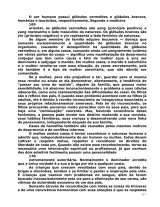 O ser humano possui glóbulos vermelhos e glóbulos brancos,
hemácias e leucócitos, respectivamente. Segundo a medicina
169
oriental, os glóbulos vermelhos são yang (princípio positivo) e
yang representa o lado masculino da natureza. Os glóbulos brancos são
yin (princípio negativo) e yin representa o lado feminino da natureza.
Se algum membro da família adquire leucemia — doença que
aumenta excessivamente a quantidade de glóbulos brancos no
organismo, causando o desequilíbrio na quantidade de glóbulos
vermelhos e, em alguns casos, causando ainda um sangramento cutâneo
em várias partes do corpo — significa uma manifestação da desarmonia
conjugai que tem como causa o fato da mulher (que é yin) ser
dominante e subjugar o marido. Em muitos casos, o marido é autoritário
e a mulher revolta-se com essa situação, às vezes secretamente, pois
ela também é o tipo de mulher autoritária, que não admite ser
comandada.
Se a mulher, para não prejudicar o lar, guardar para si mesma
essa revolta ou ainda se ela demonstrar, abertamente, a tendência de
”passar por cima do marido”, alguém da família, que possua maior
sensibilidade, irá absorver inconscientemente o problema e suas células
adoecerão, como uma representação das dificuldades do casal. Os filhos
são o reflexo dos pais. E quando esse problema acontece com os filhos já
adultos, ele é devido à revolta inconsciente au insegurança associadas a
seus próprios relacionamentos amorosos. Pela lei do inconsciente, os
filhos procurarão parceiros muito parecidos com os seus pais, para que
haja uma ”continuação” coerente. Mas, havendo consciência desse
fenômeno, a pessoa pode mudar seu destino mudando a sua conduta,
seus hábitos familiares, suas crenças e desenvolvendo uma nova linha
de pensamento, independente daquela de sua família.
Casos de hemofilia também são causados pelos mesmos motivos
de desarmonia e de conflitos internos.
O melhor nestes casos é tentar reconhecer a natureza humana e
admitir que, independentemente de ser homem ou mulher, todos devem
cultivar o respeito mútuo, respeitar e reconhecer os direitos de
liberdade de cada um. Quando não existe esse reconhecimento, torna-se
necessária uma intervenção espiritual ou profissional, já que nenhum
dos dois admitirá facilmente possuir uma personalidade
170
extremamente autoritária. Normalmente o dominador acredita
que a única verdade é a sua e briga por ela a qualquer custo.
As crianças que crescem revoltadas com seus pais, devido às
brigas e discórdias, tendem a se limitar e perder a inspiração pela vida.
E crianças que nascem com problemas no sangue, além de terem
buscado inconscientemente esta via para a eliminação do seu carma, são
vítimas da autoridade excessiva de um dos pais.
Somente através da reconciliação com todas as coisas do Universo
e de uma convivência harmoniosa com suas emoções é que as respostas
117
 