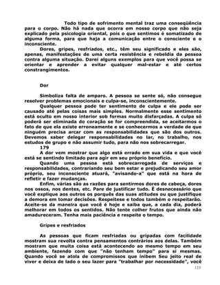Todo tipo de sofrimento mental traz uma conseqüência
para o corpo. Não há nada que ocorra em nosso corpo que não seja
explicado pela psicologia oriental, pois o que sentimos é somatizado de
alguma forma, para que haja a comunicação entre o consciente e o
inconsciente.
Dores, gripes, resfriados, etc., têm seu significado e eles são,
apenas, manifestações de uma certa resistência e rebeldia da pessoa
contra alguma situação. Darei alguns exemplos para que você possa se
orientar e aprender a evitar qualquer mal-estar e até certos
constrangimentos.
Dor
Simboliza falta de amparo. A pessoa se sente só, não consegue
resolver problemas emocionais e culpa-se, inconscientemente.
Qualquer pessoa pode ter sentimento de culpa e ele pode ser
causado até pelas coisas mais simples. Normalmente esse sentimento
está oculto em nosso interior sob formas muito disfarçadas. A culpa só
poderá ser eliminada do coração se for compreendida, se aceitarmos o
fato de que ela existe erroneamente e se conhecermos a verdade de que
ninguém precisa arcar com as responsabilidades que são dos outros.
Devemos saber delegar responsabilidades no lar, no trabalho, nos
estudos de grupo e não assumir tudo, para não nos sobrecarregar.
179
A dor vem mostrar que algo está errado em sua vida e que você
está se sentindo limitado para agir em seu próprio benefício.
Quando uma pessoa está sobrecarregada de serviços e
responsabilidades, contrariando seu bem estar e prejudicando seu amor
próprio, seu inconsciente atuará, ”avisando-a” que está na hora de
refletir e fazer mudanças.
Enfim, várias são as razões para sentirmos dores de cabeça, dores
nos ossos, nos dentes, etc. Pare de justificar tudo. É desnecessário que
você explique aos outros os porquês das suas atitudes ou que justifique
a demora em tomar decisões. Respeitese e todos também o respeitarão.
Aceite-se da maneira que você é hoje e saiba que, a cada dia, poderá
melhorar em todos os sentidos. Não tente colher frutos que ainda não
amadureceram. Tenha mais paciência e respeite o tempo.
Gripes e resfriados
As pessoas que ficam resfriadas ou gripadas com facilidade
mostram sua revolta contra pensamentos contrários aos delas. Também
mostram que muita coisa está acontecendo ao mesmo tempo em seu
ambiente, fazendo com que ”não tenham tempo” para si mesmas.
Quando você se atola de compromissos que inibem Seu jeito real de
viver e deixa de lado o seu lazer para ”trabalhar por necessidade”, você
123
 