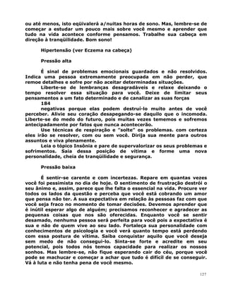 ou até menos, isto eqüivalerá a/nuitas horas de sono. Mas, lembre-se de
começar a estudar um pouco mais sobre você mesmo e aprender que
tudo na vida acontece conforme pensamos. Trabalhe sua cabeça em
direção à tranqüilidade. Bom sono!
Hipertensão (ver Eczema na cabeça)
Pressão alta
É sinal de problemas emocionais guardados e não resolvidos.
Indica uma pessoa extremamente preocupada em não perder, que
remoe detalhes e sofre por não aceitar determinadas situações.
Liberte-se de lembranças desagradáveis e relaxe deixando o
tempo resolver essa situação para você. Deixe de limitar seus
pensamentos a um fato determinado e de canalizar as suas forças
184
negativas porque elas podem destruí-lo muito antes de você
perceber. Alivie seu coração desapegando-se daquilo que o incomoda.
Liberte-se do medo do futuro, pois muitas vezes tememos e sofremos
antecipadamente por fatos que nunca acontecerão.
Use técnicas de respiração e ”solte” os problemas. com certeza
eles irão se resolver, com ou sem você. Dirija sua mente para outros
assuntos e viva plenamente.
Leia o tópico Insônia e pare de supervalorizar os seus problemas e
sofrimentos. Saia dessa posição de vítima e forme uma nova
personalidade, cheia de tranqüilidade e segurança.
Pressão baixa
É sentir-se carente e com incertezas. Repare em quantas vezes
você foi pessimista no dia de hoje. O sentimento de frustração destrói o
seu ânimo e, assim, parece que lhe falta o essencial na vida. Procure ver
todos os lados da questão e perceba que você está cobrando um amor
que pensa não ter. A sua expectativa em relação às pessoas faz com que
você seja fraco no momento de tomar decisões. Devemos aprender que
é inútil esperar algo de alguém; precisamos reconhecer e agradecer as
pequenas coisas que nos são oferecidas. Enquanto você se sentir
desamado, nenhuma pessoa será perfeita para você pois a expectativa é
sua e não de quem vive ao seu lado. Fortaleça sua personalidade com
conhecimentos de psicologia e você verá quanto tempo está perdendo
com essa postura de vítima. Saiba conquistar aquilo que você deseja
sem medo de não consegui-lo. Sinta-se forte e acredite em seu
potencial, pois todos nós temos capacidade para realizar os nossos
sonhos. Mas lembre-se, não fique esperando cair do céu, porque você
pode se machucar e começar a achar que tudo é difícil de se conseguir.
Vá à luta e não tenha pena de você mesmo.
127
 