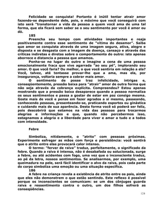 Felicidade se conquista! Portanto é inútil tentar atrair amor
fazendo-se dependente dele, pois, o máximo que você conseguirá com
isto será ”transtornar a vida da pessoa a quem você ama de uma tal
forma, que ela ficará sem saber se o seu sentimento por você é amor ou
dó.
185
Preencha seu tempo com atividades importantes e reaja
positivamente contra esse sentimento de ”vítima do desamor”. Saiba
que amor se conquista através de uma imagem segura, ativa, alegre e
disposta e se desgasta com a imagem de doença, cansaço e através das
críticas indiretas e diretas sobre o comportamento do outro: isto apenas
aborrece e distancia a pessoa que amamos.
Ponha-se no lugar do outro e imagine a cena de uma pessoa
emocionalmente fraca que vive agarrada ”ao seu pé”, implorando seu
amor. O que você faria? Ou melhor, o que você sentiria em relação a ela?
Você, talvez, até tentasse provar-lhe que a ama, mas ela, por
insegurança, voltaria sempre a cobrar mais amor.
O sentimento de posse traz infelicidade, intrigas e,
conseqüentemente, pressão baixa para ”atrair” amor de outra forma que
não seja através da cobrança explícita. Compreendeu? Estou apenas
mostrando que a pressão baixa desaparece quando a pessoa normaliza
os seus sentimentos e passa a gostar de estar em paz consigo mesma.
Goste mais de você e pense em fazer agrados a si mesmo, passeando,
conhecendo pessoas, presenteando-se, praticando esportes ou ginástica
e cuidando mais de sua aparência. Desta forma você só poderá ser feliz,
pois descobrirá que estamos na vida das pessoas para trocarmos
alegrias e informações e que, quando não percebermos isso,
estagnamos a alegria e a liberdade para viver e amar a tudo e a todos
com intensidade.
Febre
Simboliza, nitidamente, o ”atrito” com pessoas próximas.
Experimente esfregar as mãos com força e persistência: você sentirá
que o atrito entre elas provocará calor intenso.
O termo: ”ferver de raiva” traduz, perfeitamente, o significado da
febre. Quando a raiva é intensa, não é desabafada ou solucionada, surge
a febre, ou até acidentes com fogo, uma vez que o inconsciente traduz,
ao pé da letra, nossos sentimentos. Se analisarmos, por exemplo, uma
queimadura na pele, será fácil identificar o alvo da raiva, pois cada parte
do corpo simboliza uma emoção ou uma situação específica.
186
A febre na criança revela a existência de atrito entre os pais, ainda
que eles não demonstrem o que estão sentindo. Este reflexo é possível
porque os inconscientes se comunicam: se um dos cônjuges guarda
raiva e ressentimento contra o outro, um dos filhos sofrerá as
conseqüências.
128
 
