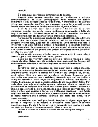 Coração
É o órgão que representa sentimentos de perdas.
Quando uma pessoa permite que os problemas a afetem
emocionalmente, as suas preocupações com relação ao futuro
aumentam e seu coração padece fisicamente. A insuficiência da válvula
mitral, por exemplo, significa que a pessoa, que acha que está sendo
lesada, nutre sentimentos de vingança contra alguém próximo.
O medo de ver seus bens materiais diminuírem ou serem
roubados; arrastar por muito tempo problemas emocionais; a falta de
alegria de viver e o sentimento de ter o coração ”apertado” de tanto
sofrimento também conduzem a vários problemas cardíacos.
Normalmente as pessoas cardíacas são autoritárias, não admitem
erros e têm um comportamento inflexível, sofrem do miocárdio, que
enrijece. Mesmo que, julgando as aparências, você afirme que não é
inflexível, faça uma reflexão sincera e responda a si mesmo: quantas
vezes você teima, incansavelmente, por uma causa? Quantas vezes você
não dorme direito só em pensar que podem estar passando-o para trás
em alguma questão?
Se estas são as suas atitudes mais comuns e você ainda não é
cardíaco, pare imediatamente de temer ”perdas”!
Deixe de ser ”turrão” com os outros e consigo mesmo e exija
menos da vida. Deixe que ela aconteça sem pressioná-la. Acalme-se!
Equilibre suas emoções e descubra o prazer de viver sem tensões.
199
Envolva-se com a sensação de bem-estar que a calma oferece.
Como? Arrependa-se humildemente de ter alimentado sentimentos de
vingança contra alguém e perdoe do fundo do seu coração! Só, então,
você estará livre de qualquer problema cardíaco. Enquanto você
desconfiar das pessoas que o rodeiam, pensando que vai ser traído a
qualquer momento, suas forças se esgotarão e poderão até levá-lo à
morte. Economize as suas energias deixando de premeditar fatos. Por
mais clara que seja a situação, quando estamos calmos e receptivos,
percebemos as soluções que a vida nos oferece por si mesma. Perceba e
elimine aquele medo de ser abandonado pelas pessoas que você ama. Há
pais, e mães, que passam a ter sérios problemas cardíacos — até fatais
— quando um de seus filhos casa-se e afasta-se para outro local. Inclue-
se nesta hipótese até a simples intenção, por parte dos filhos, de ir
morar sozinho.
Na verdade você está precisando freqüentar algum lugar que o
ensine a respeitar a si mesmo e descobrir mais sobre o mundo
espiritual, o que lhe dará forças extras no momento que elas forem mais
necessárias. Relaxe e desapegue-se de coisas e pessoas.
Chame a felicidade e deixe-a entrar em sua vida para sempre.
200
Intestinos
135
 