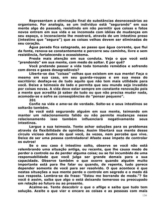 Representam a eliminação final de substâncias desnecessárias ao
organismo. Por analogia, se um indivíduo está ”segurando” em sua
mente algo do passado, resistindo em não permitir que coisas e fatos
novos entrem em sua vida e se incomoda com idéias de mudanças em
seu espaço, o inconsciente lhe mostrará, através de um intestino preso
(intestino que ”segura”) que as coisas velhas devem ser eliminadas de
seu coração.
Água parada fica estagnada, ao passo que água corrente, que flui
da fonte, renova-se constantemente e percorre seu caminho, livre e sem
resistência, fortalecendo o ecossistema.
Preste mais atenção em sua conduta. Veja o que você está
”prendendo” em sua mente, com medo de soltar. E por quê?
Você pretende passar a vida toda tomando remédios e sofrendo
com dores e gases desagradáveis?
Liberte-se das ”coisas” velhas que existem em sua mente! Faça o
mesmo em sua casa, em seu guarda-roupas e em sua mesa do
escritório: desfaça-se de tudo aquilo que não tem mais utilidade para
você. Deixe a teimosia de lado e permita que seu mundo seja invadido
por coisas novas. A vida deve estar sempre em constante renovação pois
a mente que acredita já saber de tudo ou que não precisa mudar nada,
acomoda-se e sofre as conseqüências do ”pensar pequeno”.
201
Confie na vida e ame-se de verdade. Solte-se e seus intestinos se
soltarão também.
Se você está segurando alguém em sua mente, teimando em
manter um relacionamento falido ou não permite mudanças nesse
relacionamento isso também influenciará negativamente seus
intestinos.
Largue a sua teimosia. Tente achar soluções para os problemas
através da flexibilidade de opiniões. Assim libertará sua mente desse
círculo vicioso dentro do qual você, às vezes, nem percebe que vive.
Deixe de ser uma pessoa controladora! Afaste esse ímpeto de controlar
os outros!
Se o seu caso é intestino solto, observe se você não está
relembrando uma situação antiga, ou recente, que lhe causa medo de
perder o controle ou de perder alguma coisa; ou se foi incumbido de uma
responsabilidade que você julga ser grande demais para a sua
capacidade. Observe também o que ocorre quando alguém muito
importante está para lhe falar ou quando, de repente, tudo parece
depender somente de você para ser resolvido. O que acontece é que
nestas situações a sua mente perde o controle em segredo e o medo dá
sua resposta. Lembra-se da frase: ”Estou me borrando de medo.”? Se
você é assim, saiba que algo o está deixando temeroso ou preocupado
em relação ao futuro ou ao presente.
Acalme-se. Tente descobrir o que o aflige e saiba que tudo tem
solução. Aceite o que vier e encare as coisas e as pessoas com mais
136
 