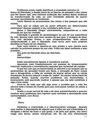 Problemas nessa região significam a ansiedade extrema na
busca da liberdade; o desejo louco de se libertar do passado e das coisas
que lhe fazem mal; uma extrema exaltação dos sonhos dessa mudança
ou transformação de vida, ou uma ansiedade dolorida de querer
apressar secretamente as mudanças.
Tente libertar-se serenamente das coisas e das pessoas que são
inúteis.
Para que se culpar por se sentir diferente em determinados
ambientes? Apenas respeite o seu verdadeiro jeito de ser.
Deixe a liberdade chegar naturalmente, adequando-se a cada
situação em que for vivendo.
Liberdade é questão de aprendizagem do uso de sua experiência
de vida. Quanto mais você tiver certeza do que quer e coragem de dizer
não, com decisões firmes e sem arrependimentos, mais estará
compreendendo o que é liberdade. Isso serve para suas próprias
decisões na busca de um objetivo.
Seja você mesmo e assuma-se sem pressa e com clareza para
calcular os próximos passos da sua vida. Trilhe seu ideal confiante e sem
pressões.
Seu grito de liberdade deve ser libertado.
204
Hemorróidas
Estão estreitamente ligadas à resistência mental.
Aparecem mais freqüentemente em pessoas de temperamento
irascível, implicante e normalmente naquelas que reclamam da comida.
O que faz com que as hemorróidas se saturem e se rompam são os
sentimentos de opressão frente aos fatos, a sensação de fazer coisas
que o desagradam, a falta de vontade de querer deixar que as coisas
aconteçam de forma natural e medo de ”soltar” da mente certos fatos do
passado. Então, quando ocorrem problemas nas hemorróidas, o
inconsciente está querendo mostrar à pessoa que ela está resistindo a
algo e tem medo.
Livre-se de tudo que não seja amor e acredite que a vida lhe
oferece todo o tempo do mundo para que você possa realizar as coisas a
seu modo.
Aceite o curso normal da vida e de seus acontecimentos e procure
resolver seus problemas sem reprimir suas vontades e escondendo suas
contrariedades. (ver Ânus)
205
Útero
Simboliza a criatividade e o relacionamento conjugal. Quando
uma mulher é dependente de alguém que a tolhe em sua criatividade e é
obrigada a deixar de fazer o que gosta, e do jeito que gosta, seu útero
reage com dores, atraso menstrual, etc. Se ela vive alimentando
138
 