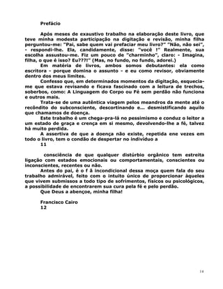 Prefácio
Após meses de exaustivo trabalho na elaboração deste livro, que
teve minha modesta participação na digitação e revisão, minha filha
perguntou-me: ”Pai, sabe quem vai prefaciar meu livro?” ”Não, não sei”,
- respondi-lhe. Ela, candidamente, disse: ”você !” Realmente, sua
escolha assustou-me. Fiz um pouco de ”charminho”, claro: - Imagina,
filha, o que é isso? Eu???!” (Mas, no fundo, no fundo, adorei.)
Em matéria de livros, ambos somos debutantes: ela como
escritora - porque domina o assunto - e eu como revisor, obviamente
dentro dos meus limites.
Confesso que, em determinados momentos da digitação, esquecia-
me que estava revisando e ficava fascinado com a leitura de trechos,
soberbos, como: A Linguagem do Corpo ou Fé sem perdão não funciona
e outros mais.
Trata-se de uma autêntica viagem pelos meandros da mente até o
recôndito do subconsciente, descortinando e... desmistificando aquilo
que chamamos de doença.
Este trabalho é um chega-pra-lá no pessimismo e conduz o leitor a
um estado de graça e crença em si mesmo, devolvendo-lhe a fé, talvez
há muito perdida.
A assertiva de que a doença não existe, repetida ene vezes em
todo o livro, tem o condão de despertar no indivíduo a
11
consciência de que qualquer distúrbio orgânico tem estreita
ligação com estados emocionais ou comportamentais, conscientes ou
inconscientes, recentes ou não.
Antes do pai, é o f ã incondicional dessa moça quem fala do seu
trabalho admirável, feito com o intuito único de proporcionar àqueles
que vivem submissos a todo tipo de sofrimentos, físicos ou psicológicos,
a possibilidade de encontrarem sua cura pela fé e pelo perdão.
Que Deus a abençoe, minha filha!
Francisco Cairo
12
14
 