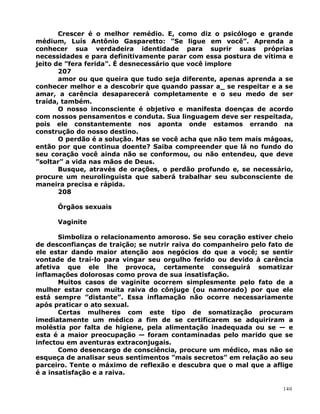 Crescer é o melhor remédio. E, como diz o psicólogo e grande
médium, Luís Antônio Gasparetto: ”Se ligue em você”. Aprenda a
conhecer sua verdadeira identidade para suprir suas próprias
necessidades e para definitivamente parar com essa postura de vítima e
jeito de ”fera ferida”. É desnecessário que você implore
207
amor ou que queira que tudo seja diferente, apenas aprenda a se
conhecer melhor e a descobrir que quando passar a_ se respeitar e a se
amar, a carência desaparecerá completamente e o seu medo de ser
traída, também.
O nosso inconsciente é objetivo e manifesta doenças de acordo
com nossos pensamentos e conduta. Sua linguagem deve ser respeitada,
pois ele constantemente nos aponta onde estamos errando na
construção do nosso destino.
O perdão é a solução. Mas se você acha que não tem mais mágoas,
então por que continua doente? Saiba compreender que lá no fundo do
seu coração você ainda não se conformou, ou não entendeu, que deve
”soltar” a vida nas mãos de Deus.
Busque, através de orações, o perdão profundo e, se necessário,
procure um neurolinguista que saberá trabalhar seu subconsciente de
maneira precisa e rápida.
208
Órgãos sexuais
Vaginite
Simboliza o relacionamento amoroso. Se seu coração estiver cheio
de desconfianças de traição; se nutrir raiva do companheiro pelo fato de
ele estar dando maior atenção aos negócios do que a você; se sentir
vontade de traí-lo para vingar seu orgulho ferido ou devido à carência
afetiva que ele lhe provoca, certamente conseguirá somatizar
inflamações dolorosas como prova de sua insatisfação.
Muitos casos de vaginite ocorrem simplesmente pelo fato de a
mulher estar com muita raiva do cônjuge (ou namorado) por que ele
está sempre ”distante”. Essa inflamação não ocorre necessariamente
após praticar o ato sexual.
Certas mulheres com este tipo de somatização procuram
imediatamente um médico a fim de se certificarem se adquiriram a
moléstia por falta de higiene, pela alimentação inadequada ou se — e
esta é a maior preocupação — foram contaminadas pelo marido que se
infectou em aventuras extraconjugais.
Como desencargo de consciência, procure um médico, mas não se
esqueça de analisar seus sentimentos ”mais secretos” em relação ao seu
parceiro. Tente o máximo de reflexão e descubra que o mal que a aflige
é a insatisfação e a raiva.
140
 