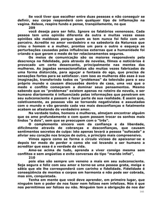 Se você tiver que escolher entre duas pessoas e não conseguir se
definir, seu corpo responderá com qualquer tipo de inflamação na
vagina. Relaxe, respire fundo e pense, tranqüilamente, no que
209
você deseja para ser feliz. Ignore os falatórios venenosos. Cada
pessoa tem uma opinião diferente da outra e muitas vezes essas
opiniões são maldosas porque quem as tem nunca foi feliz com um
parceiro. Acredite no amor verdadeiro e na sabedoria da Natureza que
criou o homem e a mulher, prontos um para o outro e esqueça as
perturbações causadas pelas influências externas que a humanidade foi
criando e que geram o medo de ter relacionamentos seguros.
Os meios de comunicação são os maiores responsáveis pela
descrença na fidelidade, pois através de novelas, filmes e noticiários é
provocado um certo desencanto, principalmente nas mentes das
mulheres. As jogadas sensacionafistas são muitas vezes fabricadas de
uma forma distorcida, para aguçar a fantasia do ego, que precisa de
sensações fortes para se satisfazer. com isso as mulheres dão asas à sua
imaginação, transferindo todos os ”problemas” da televisão para o seu
próprio mundo e causam discussões dentro de casa, uma vez que o
medo e conflito começaram a dominar seus pensamentos. Mesmo
sabendo que os ”problemas” existem apenas no roteiro da novela, o ser
humano diariamente é influenciado pelas informações que penetram em
seu subconsciente e passam a fazer parte de sua realidade. É assim que,
coletivamente, as pessoas vão se tornando negativistas e assustadas
com o mundo e vão gerando cada vez mais desconfianças e fatalmente
acabam se afastando do verdadeiro amor.
Na verdade todos, homens e mulheres, almejam encontrar alguém
que os ame profundamente e com quem possam trocar os sonhos mais
lindos ”a dois”, sem que se preocupem com o ”três”.
O complemento sincero vem da confiança e da liberdade,
dificilmente através de cobranças e desconfianças, que causam
sentimentos secretos de culpa: isto apenas levará a pessoa ”sufocada” a
aliviar seu coração nos braços de outro, a princípio mais compreensivo.
Vimos agora como se forma o círculo vicioso de apaixonar-se e
depois ter medo de perder e como ele vai levando o ser humano a
acreditar que essa é a verdade da vida.
Ame-se acima de tudo, aprenda a viver consigo mesma sem
conflitos e sem angústias e evite conversas do tipo ”marido infiel”,
210
pois elas são sempre um veneno a mais em seu subconsciente.
Seja segura e feliz com seu amor e torne-se uma pessoa grata, meiga e
sábia que ele lhe corresponderá com carinho e fidelidade. Fidelidade é
conseqüência de mentes e corpos em harmonia e não pode ser cobrada,
mas sim, conquistada.
Tenha em mente que você deve aprender, em primeiro lugar, que
ninguém tem o poder de nos fazer nem felizes nem infelizes. Nós é que
nos permitimos ser felizes ou não. Ninguém tem a obrigação de nos dar
141
 