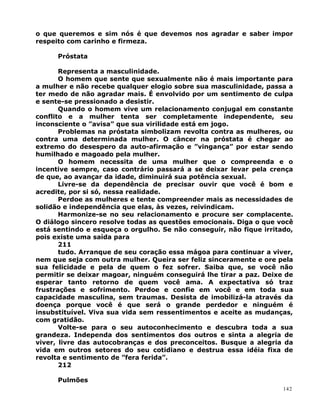 o que queremos e sim nós é que devemos nos agradar e saber impor
respeito com carinho e firmeza.
Próstata
Representa a masculinidade.
O homem que sente que sexualmente não é mais importante para
a mulher e não recebe qualquer elogio sobre sua masculinidade, passa a
ter medo de não agradar mais. É envolvido por um sentimento de culpa
e sente-se pressionado a desistir.
Quando o homem vive um relacionamento conjugal em constante
conflito e a mulher tenta ser completamente independente, seu
inconsciente o ”avisa” que sua virilidade está em jogo.
Problemas na próstata simbolizam revolta contra as mulheres, ou
contra uma determinada mulher. O câncer na próstata é chegar ao
extremo do desespero da auto-afirmação e ”vingança” por estar sendo
humilhado e magoado pela mulher.
O homem necessita de uma mulher que o compreenda e o
incentive sempre, caso contrário passará a se deixar levar pela crença
de que, ao avançar da idade, diminuirá sua potência sexual.
Livre-se da dependência de precisar ouvir que você é bom e
acredite, por si só, nessa realidade.
Perdoe as mulheres e tente compreender mais as necessidades de
solidão e independência que elas, às vezes, reivindicam.
Harmonize-se no seu relacionamento e procure ser complacente.
O diálogo sincero resolve todas as questões emocionais. Diga o que você
está sentindo e esqueça o orgulho. Se não conseguir, não fique irritado,
pois existe uma saída para
211
tudo. Arranque de seu coração essa mágoa para continuar a viver,
nem que seja com outra mulher. Queira ser feliz sinceramente e ore pela
sua felicidade e pela de quem o fez sofrer. Saiba que, se você não
permitir se deixar magoar, ninguém conseguirá lhe tirar a paz. Deixe de
esperar tanto retorno de quem você ama. A expectativa só traz
frustrações e sofrimento. Perdoe e confie em você e em toda sua
capacidade masculina, sem traumas. Desista de imobilizá-la através da
doença porque você é que será o grande perdedor e ninguém é
insubstituível. Viva sua vida sem ressentimentos e aceite as mudanças,
com gratidão.
Volte-se para o seu autoconhecimento e descubra toda a sua
grandeza. Independa dos sentimentos dos outros e sinta a alegria de
viver, livre das autocobranças e dos preconceitos. Busque a alegria da
vida em outros setores do seu cotidiano e destrua essa idéia fixa de
revolta e sentimento de ”fera ferida”.
212
Pulmões
142
 