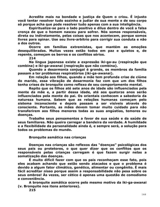 Acredite mais na bondade e justiça de Quem o criou. É injusto
você tentar resolver tudo sozinho e judiar de sua mente e de seu corpo
só porque acha que pode resolver tudo apenas com a sua inteligência.
Espiritualize-se para o lado positivo e dilua dentro de você a falsa
crença de que o homem nasceu para sofrer. Nós somos responsáveis,
direta ou indiretamente, pelas coisas que nos acontecem, porque somos
livres para opinar. Use seu livre-arbítrio para corrigir sua conduta e não
a dos outros.
Ocorre em famílias extremistas, que mantém as emoções
desequilibradas. Muitas vezes estão todos em paz e quietos e, de
repente, começam os berros e os conflitos sérios.
214
Na língua japonesa existe a expressão iki-ga-au (respiração que
combina) e iki-ga-awanai (respiração que não combina).
Quando a desarmonia conjugai é grande, os membros da família
passam a ter problemas respiratórios (iki-ga-awanai).
Em relação aos filhos, quando a mãe tem profunda crise de ciúme
do marido, essa vibração de desarmonia faz com que um dos filhos
tenha crises de bronquite como reflexo de seu comportamento mental.
Repito que os filhos até sete anos de idade são influenciados pela
mente da mãe e, a partir dessa idade, até aos quatorze anos serão
influenciados pela mente do pai. Os orientais conhecem a sabedoria da
natureza humana. Sabem que as relações humanas começam pelo
sistema inconsciente e depois passam a ser visíveis através do
consciente. Portanto, as mães devem tomar muito cuidado para não
transferirem aos filhos menores todas as suas angústias, temores ou
doenças.
Trabalhe seus pensamentos a favor de sua saúde e da saúde de
seus familiares. Não queira carregar a bandeira da verdade. A humildade
e a flexibilidade da personalidade ainda é, e sempre será, a solução para
todos os problemas do mundo.
Bronquite asmática nas crianças
Doenças nas crianças são reflexos das “doenças” psicológicas dos
seus pais ou protetores, o que quer dizer que os conflitos que os
responsáveis pelas crianças carregam é que fazem surgir nelas a
somatização das doenças.
É muito difícil fazer com que os pais reconheçam esse fato, pois
eles acabam achando que estão sendo atacados e que o problema é
devido a algum fator climático, genético, alimentar ou congênito. É mais
fácil acreditar nisso porque assim a responsabilidade não pesa sobre os
seus ombros! Às vezes, ser cético é apenas uma questão de comodismo
e conveniência.
A bronquite asmática ocorre pelo mesmo motivo da iki-ga-awanai
(v. Bronquite nos itens anteriores).
215
144
 