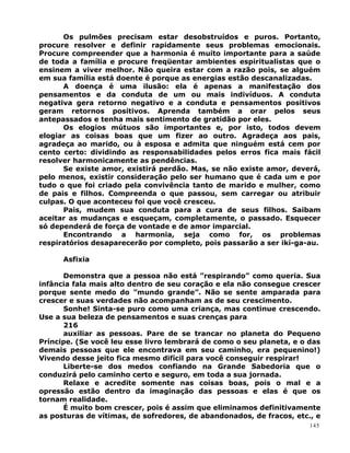 Os pulmões precisam estar desobstruídos e puros. Portanto,
procure resolver e definir rapidamente seus problemas emocionais.
Procure compreender que a harmonia é muito importante para a saúde
de toda a família e procure freqüentar ambientes espiritualistas que o
ensinem a viver melhor. Não queira estar com a razão pois, se alguém
em sua família está doente é porque as energias estão descanalizadas.
A doença é uma ilusão: ela é apenas a manifestação dos
pensamentos e da conduta de um ou mais indivíduos. A conduta
negativa gera retorno negativo e a conduta e pensamentos positivos
geram retornos positivos. Aprenda também a orar pelos seus
antepassados e tenha mais sentimento de gratidão por eles.
Os elogios mútuos são importantes e, por isto, todos devem
elogiar as coisas boas que um fizer ao outro. Agradeça aos pais,
agradeça ao marido, ou à esposa e admita que ninguém está cem por
cento certo: dividindo as responsabilidades pelos erros fica mais fácil
resolver harmonicamente as pendências.
Se existe amor, existirá perdão. Mas, se não existe amor, deverá,
pelo menos, existir consideração pelo ser humano que é cada um e por
tudo o que foi criado pela convivência tanto de marido e mulher, como
de pais e filhos. Compreenda o que passou, sem carregar ou atribuir
culpas. O que aconteceu foi que você cresceu.
Pais, mudem sua conduta para a cura de seus filhos. Saibam
aceitar as mudanças e esqueçam, completamente, o passado. Esquecer
só dependerá de força de vontade e de amor imparcial.
Encontrando a harmonia, seja como for, os problemas
respiratórios desaparecerão por completo, pois passarão a ser ikí-ga-au.
Asfixia
Demonstra que a pessoa não está ”respirando” como queria. Sua
infância fala mais alto dentro de seu coração e ela não consegue crescer
porque sente medo do ”mundo grande”. Não se sente amparada para
crescer e suas verdades não acompanham as de seu crescimento.
Sonhe! Sinta-se puro como uma criança, mas continue crescendo.
Use a sua beleza de pensamentos e suas crenças para
216
auxiliar as pessoas. Pare de se trancar no planeta do Pequeno
Príncipe. (Se você leu esse livro lembrará de como o seu planeta, e o das
demais pessoas que ele encontrava em seu caminho, era pequenino!)
Vivendo desse jeito fica mesmo difícil para você conseguir respirar!
Liberte-se dos medos confiando na Grande Sabedoria que o
conduzirá pelo caminho certo e seguro, em toda a sua jornada.
Relaxe e acredite somente nas coisas boas, pois o mal e a
opressão estão dentro da imaginação das pessoas e elas é que os
tornam realidade.
É muito bom crescer, pois é assim que eliminamos definitivamente
as posturas de vítimas, de sofredores, de abandonados, de fracos, etc., e
145
 