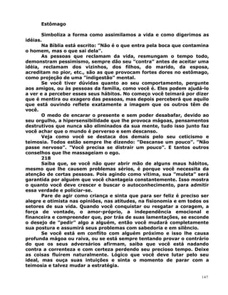 Estômago
Simboliza a forma como assimilamos a vida e como digerimos as
idéias.
Na Bíblia está escrito: ”Não é o que entra pela boca que contamina
o homem, mas o que sai dela”.
As pessoas que reclamam da vida, resmungam o tempo todo,
demonstram pessimismo, sempre dão seu ”contra” antes de aceitar uma
idéia, reclamam dos vizinhos, dos filhos, do marido, da esposa,
acreditam no pior, etc., são as que provocam fortes dores no estômago,
como projeção de uma ”indigestão” mental.
Se você tiver dúvidas quanto ao seu comportamento, pergunte
aos amigos, ou às pessoas da família, como você é. Eles podem ajudá-lo
a ver e a perceber esses seus hábitos. No começo você teimará por dizer
que é mentira ou exagero das pessoas, mas depois perceberá que aquilo
que está ouvindo reflete exatamente a imagem que os outros têm de
você.
O medo de encarar o presente e sem poder desabafar, devido ao
seu orgulho, a hipersensibilidade que lhe provoca mágoas, pensamentos
destrutivos que nunca são eliminados da sua mente, tudo isso junto faz
você achar que o mundo é perverso e sem descanso.
Veja como você se destaca dos demais pelo seu ceticismo e
teimosia. Todos estão sempre lhe dizendo: ”Descanse um pouco”. ”Não
passe nervoso”. ”Você precisa se distrair um pouco”. E tantos outros
conselhos que lhe massageiam o ego.
218
Saiba que, se você não quer abrir mão de alguns maus hábitos,
mesmo que lhe causem problemas sérios, é porque você necessita da
atenção de certas pessoas. Pois agindo como vítima, sua ”muleta” será
garantida por alguém que você chantageia constantemente. Isso mostra
o quanto você deve crescer e buscar o autoconhecimento, para admitir
essa verdade e policiar-se.
Pare de agir como criança e sinta que para ser feliz é preciso ser
alegre e otimista nas opiniões, nas atitudes, na fisionomia e em todos os
setores de sua vida. Quando você conquistar ou resgatar a coragem, a
força de vontade, o amor-próprio, a independência emocional e
financeira e compreender que, por trás de suas lamentações, se esconde
o desejo de ”pedir” algo a alguém, então você mudará completamente
sua postura e assumirá seus problemas com sabedoria e em silêncio.
Se você está em conflito com alguém próximo e isso lhe causa
profunda mágoa ou raiva, ou se está sempre tentando provar o contrário
do que os seus adversários afirmam, saiba que você está nadando
contra a correnteza e com certeza perdendo seu precioso tempo. Deixe
as coisas fluírem naturalmente. Lógico que você deve lutar pelo seu
ideal, mas ouça suas intuições e sinta o momento de parar com a
teimosia e talvez mudar a estratégia.
147
 