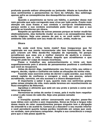 profunda quando estiver almoçando ou jantando. Afaste os tumultos de
seus sentimentos e pensamentos na hora da refeição. Seu estômago
apenas sofre as conseqüências dos desequilíbrios emocionais.
220
Quando o pessimismo se torna um hábito, o portador desse mal
nem percebe que esta carregando esse vírus por toda parte. Preste mais
atenção em suas frases e sua conduta e corrija-se imediatamente,
porque senão a sua conduta acomodada pode fazer com que a sua
gastrite se transforme em úlcera.
Respeite as opiniões de outras pessoas porque se tentar mudá-las
obstinadamente, elas tentarão mudar as suas e as conseqüências disso
serão trágicas. Seja uma pessoa de paz e, se você sentir que esse
ambiente não combina com seu modo de viver, então, mude-se.
Úlcera
De onde você tirou tanto medo? Essa insegurança que foi
registrada em sua mente inconsciente não tem fundamento. Se seus
pais criaram um filho dando-lhe injeções de repressão, foi porque
acreditaram que essa era a melhor maneira de ajudá-lo a crescer.
Compreenda que a vida é reflexo daquilo que acreditamos e que
ninguém pode ter culpa de nossas incertezas.
Passe a trabalhar seu autoconhecimento e inicie um bom
sugestionamento pois é através de pensamentos positivos e confiantes
que você se recuperará.
Antes de dormir diga, repetidamente: sou livre e feliz, sou calmo e
seguro, decido, rápido e confiante em todas as situações de minha vida.
Fazendo esse exercício antes de dormir e após acordar, sua mente
estará repleta de confiança e coragem e você, aos poucos, estará
acreditando, convicto, em seu sucesso e a úlcera desaparecerá.
O importante a saber é que, quanto mais nos sentirmos gratos
pelas coisas simples da vida, mais saúde teremos em reconhecimento ao
fluxo energético da Natureza.
Agradeça o alimento que está em seu prato e jamais o coma com
raiva ou desprezo.
Harmonize-se antes de sentar à mesa, pois é muito bom respeitar
e amar o pão nosso de cada dia. Seja uma pessoa sensata
221
e tranqüila quando estiver conversando com alguém: passe-lhe
suas idéias com carinho e sem imposições. Deixe-as livres e largue mão
dessa mania de reter ressentimentos porque ninguém tem a obrigação
de entendê-lo e de aceitá-lo. Comece já a descobrir o seu mundo interior
e você perceberá quanto tempo perdeu insistindo em coisas que você,
na verdade, nem precisava conquistar. Amplie a sua consciência e cresça
para que a vida possa ajudá-lo.
149
 