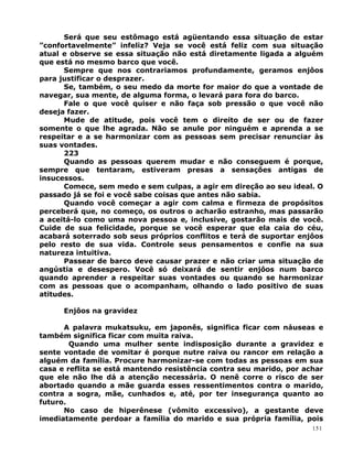 Será que seu estômago está agüentando essa situação de estar
”confortavelmente” infeliz? Veja se você está feliz com sua situação
atual e observe se essa situação não está diretamente ligada a alguém
que está no mesmo barco que você.
Sempre que nos contrariamos profundamente, geramos enjôos
para justificar o desprazer.
Se, também, o seu medo da morte for maior do que a vontade de
navegar, sua mente, de alguma forma, o levará para fora do barco.
Fale o que você quiser e não faça sob pressão o que você não
deseja fazer.
Mude de atitude, pois você tem o direito de ser ou de fazer
somente o que lhe agrada. Não se anule por ninguém e aprenda a se
respeitar e a se harmonizar com as pessoas sem precisar renunciar às
suas vontades.
223
Quando as pessoas querem mudar e não conseguem é porque,
sempre que tentaram, estiveram presas a sensações antigas de
insucessos.
Comece, sem medo e sem culpas, a agir em direção ao seu ideal. O
passado já se foi e você sabe coisas que antes não sabia.
Quando você começar a agir com calma e firmeza de propósitos
perceberá que, no começo, os outros o acharão estranho, mas passarão
a aceitá-lo como uma nova pessoa e, inclusive, gostarão mais de você.
Cuide de sua felicidade, porque se você esperar que ela caia do céu,
acabará soterrado sob seus próprios conflitos e terá de suportar enjôos
pelo resto de sua vida. Controle seus pensamentos e confie na sua
natureza intuitiva.
Passear de barco deve causar prazer e não criar uma situação de
angústia e desespero. Você só deixará de sentir enjôos num barco
quando aprender a respeitar suas vontades ou quando se harmonizar
com as pessoas que o acompanham, olhando o lado positivo de suas
atitudes.
Enjôos na gravidez
A palavra mukatsuku, em japonês, significa ficar com náuseas e
também significa ficar com muita raiva.
Quando uma mulher sente indisposição durante a gravidez e
sente vontade de vomitar é porque nutre raiva ou rancor em relação a
alguém da família. Procure harmonizar-se com todas as pessoas em sua
casa e reflita se está mantendo resistência contra seu marido, por achar
que ele não lhe dá a atenção necessária. O nenê corre o risco de ser
abortado quando a mãe guarda esses ressentimentos contra o marido,
contra a sogra, mãe, cunhados e, até, por ter insegurança quanto ao
futuro.
No caso de hiperênese (vômito excessivo), a gestante deve
imediatamente perdoar a família do marido e sua própria família, pois
151
 