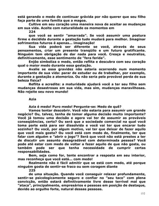 está gerando o medo de continuar grávida por não querer que seu filho
faça parte de uma família que a magoa.
Cultive em seu coração uma maneira nova de aceitar as mudanças
em sua vida. Aceite com naturalidade os momentos em
224
que você se sentir ”amarrada”. Se você assumir uma postura
firme e decidida durante a gestação tudo mudará para melhor. Imaginar
sofrimentos futuros é apenas... imaginação!
Sua vida poderá ser diferente se você, através de seus
pensamentos, criar um presente tranqüilo e um futuro gratificante.
Ninguém tem obrigação de dar nada para você. Cresça e neutralize,
definitivamente, esse sentimento de ”fera ferida”.
Enjôo simboliza o medo, então reflita e descubra com seu coração
qual o maior medo durante essa gestação.
Avalie se essa gravidez não estaria ocorrendo num momento
importante de sua vida: parar de estudar ou de trabalhar, por exemplo,
durante a gestação a atemoriza. Ou não seria pela provável perda de sua
beleza física?
Reflita e acredite: a maturidade ajudará você a ter seu filho sem
mudanças desastrosas em sua vida, mas sim, mudanças maravilhosas.
Não rejeite seu novo mundo!
Azia
Azia é medo! Puro medo! Pergunte-se: Medo de quê?
Vamos tentar descobrir. Você não estaria para assumir um grande
negócio? Ou, talvez, tenha de tomar alguma decisão muito importante?
Você já tomou uma decisão e agora vai ter de assumir as prováveis
conseqüências, certo? Ou será que a sociedade comercial na qual você
toma parte está para ser dissolvida e você vai ter que encarar tudo
sozinho? Ou você, por algum motivo, vai ter que deixar de fazer aquilo
que você mais gosta? Ou você está com medo de, finalmente, ter que
falar com alguém e ”abrir o jogo”? Será que você não está prestes a ter
de discutir um assunto desagradável com determinada pessoa? Você
pode até estar com medo de voltar a fazer aquilo de que não gosta, ou
também pode ser que tenha necessidade de cumprir certas
responsabilidades.
Bem, seja como for, tente encontrar a resposta em seu interior,
mas reconheça que você está... com medo!
Realmente não é fácil admitir que se está com medo, até porque
ninguém gosta de sentir-se fraco ou sem coragem diante
225
de uma situação. Quando você conseguir relaxar profundamente,
sentir-se psicologicamente seguro e confiar no ”seu taco” com plena
convicção, então estará definitivamente livre desse terrível mal que
”ataca”, principalmente, empresários e pessoas em posição de destaque,
devido ao orgulho forte, natural dessas pessoas.
152
 