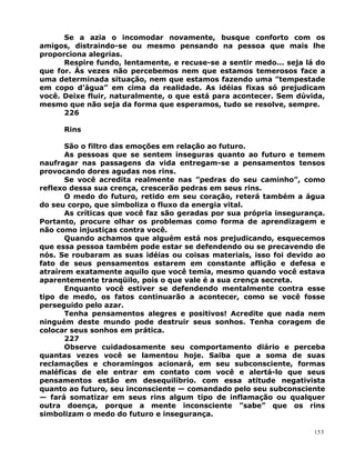 Se a azia o incomodar novamente, busque conforto com os
amigos, distraindo-se ou mesmo pensando na pessoa que mais lhe
proporciona alegrias.
Respire fundo, lentamente, e recuse-se a sentir medo... seja lá do
que for. Às vezes não percebemos nem que estamos temerosos face a
uma determinada situação, nem que estamos fazendo uma ”tempestade
em copo d’água” em cima da realidade. As idéias fixas só prejudicam
você. Deixe fluir, naturalmente, o que está para acontecer. Sem dúvida,
mesmo que não seja da forma que esperamos, tudo se resolve, sempre.
226
Rins
São o filtro das emoções em relação ao futuro.
As pessoas que se sentem inseguras quanto ao futuro e temem
naufragar nas passagens da vida entregam-se a pensamentos tensos
provocando dores agudas nos rins.
Se você acredita realmente nas ”pedras do seu caminho”, como
reflexo dessa sua crença, crescerão pedras em seus rins.
O medo do futuro, retido em seu coração, reterá também a água
do seu corpo, que simboliza o fluxo da energia vital.
As críticas que você faz são geradas por sua própria insegurança.
Portanto, procure olhar os problemas como forma de aprendizagem e
não como injustiças contra você.
Quando achamos que alguém está nos prejudicando, esquecemos
que essa pessoa também pode estar se defendendo ou se precavendo de
nós. Se roubaram as suas idéias ou coisas materiais, isso foi devido ao
fato de seus pensamentos estarem em constante aflição e defesa e
atraírem exatamente aquilo que você temia, mesmo quando você estava
aparentemente tranqüilo, pois o que vale é a sua crença secreta.
Enquanto você estiver se defendendo mentalmente contra esse
tipo de medo, os fatos continuarão a acontecer, como se você fosse
perseguido pelo azar.
Tenha pensamentos alegres e positivos! Acredite que nada nem
ninguém deste mundo pode destruir seus sonhos. Tenha coragem de
colocar seus sonhos em prática.
227
Observe cuidadosamente seu comportamento diário e perceba
quantas vezes você se lamentou hoje. Saiba que a soma de suas
reclamações e choramingos acionará, em seu subconsciente, formas
maléficas de ele entrar em contato com você e alertá-lo que seus
pensamentos estão em desequilíbrio. com essa atitude negativista
quanto ao futuro, seu inconsciente — comandado pelo seu subconsciente
— fará somatizar em seus rins algum tipo de inflamação ou qualquer
outra doença, porque a mente inconsciente ”sabe” que os rins
simbolizam o medo do futuro e insegurança.
153
 