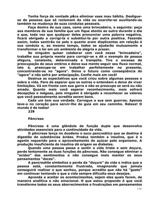 Tenha força de vontade p&ra eliminar esse mau hábito. Desligue-
se de pessoas que só reclamam da vida ou exercite-se auxiliando-as
também na mudança de suas condutas pessoais.
Faça dentro de sua casa, como uma brincadeira, o seguinte: peça
aos membros de sua família que um fique atento ao outro durante o dia
e que, toda vez que qualquer deles pronunciar uma palavra negativa,
ficará obrigado a corrigi-la e substituí-la por outra positiva. Fazendo
assim, todos sentirão na pele o quanto eram displicentes em relação à
sua conduta e, ao mesmo tempo, todos se ajudarão mutuamente a
transformar o lar em um ambiente de alegria e prazer.
Se ninguém quiser colaborar com você nessa ”brincadeira”,
trabalhe sua própria mente para corrigir-se e dê o exemplo de pessoa
sfegura, constante, determinada e tranqüila. Tire o excesso de
preocupação de seus ombros e deixe sua mente seguir seu fluxo normal,
isto é, preocupe-se em trabalhar perfeitamente no presente,
concentrando-se no ”agora”. Deixe o futuro como conseqüência do
”agora” e não sofra por antecipação. Confie mais em você!
Destrua as expectativas que você criou sobre algumas pessoas e
sobre a vida. Pare de esperar que os outros o entendam e deixe de viver
limitações. Vá em frente com sua garra e não se preocupe se será ou não
amado. Quanto mais você esperar reconhecimento, mais sofrerá
decepções e mágoas, pois ninguém é obrigado a reconhecer os valores
que você pessoalmente acredita serem bons.
Cada um tem sua verdade. Carregue a sua sem guerras. Apenas
leve-a no coração para servir-lhe de guia em seu caminho. Relaxe! O
mundo é de todos!
228
Pâncreas
Pâncreas é uma glândula de função dupla que desenvolve
atividades essenciais para a continuidade da vida.
O pâncreas lança no duodeno o suco pancreático que se destina à
digestão de substâncias ácidas. Produz também a insulina, que é o
agente requerido para o aproveitamento do açúcar pelo organismo. A
produção insuficiente de insulina dá origem ao diabetes.
Quando uma pessoa passa a sentir a vida triste e sem doçura,
perde lentamente as duas funções do pâncreas. Não consegue eliminar a
“acidez” dos sentimentos e não consegue mais manter os seus
pensamentos “doces”.
A pancreatite simboliza a perda da ”doçura” da vida e indica que a
pessoa está, constantemente frustrada, imaginando que jamais
conseguirá realizar o que sonhou, porque acredita que não há “gosto”
em continuar tentando e que a vida sempre dificulta seus desejos.
Aprenda a aceitar os acontecimentos, sejam eles quais forem, de
maneira analítica e não emocional. O que estou propondo é que você
transforme todos os seus aborrecimentos e frustrações em pensamentos
154
 