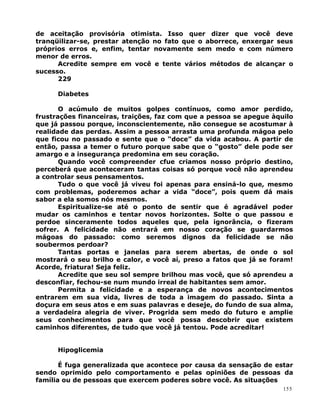 de aceitação provisória otimista. Isso quer dizer que você deve
tranqüilizar-se, prestar atenção no fato que o aborrece, enxergar seus
próprios erros e, enfim, tentar novamente sem medo e com número
menor de erros.
Acredite sempre em você e tente vários métodos de alcançar o
sucesso.
229
Diabetes
O acúmulo de muitos golpes contínuos, como amor perdido,
frustrações financeiras, traições, faz com que a pessoa se apegue àquilo
que já passou porque, inconscientemente, não consegue se acostumar à
realidade das perdas. Assim a pessoa arrasta uma profunda mágoa pelo
que ficou no passado e sente que o “doce” da vida acabou. A partir de
então, passa a temer o futuro porque sabe que o “gosto” dele pode ser
amargo e a insegurança predomina em seu coração.
Quando você compreender cfue criamos nosso próprio destino,
perceberá que aconteceram tantas coisas só porque você não aprendeu
a controlar seus pensamentos.
Tudo o que você já viveu foi apenas para ensiná-lo que, mesmo
com problemas, poderemos achar a vida “doce”, pois quem dá mais
sabor a ela somos nós mesmos.
Espiritualize-se até o ponto de sentir que é agradável poder
mudar os caminhos e tentar novos horizontes. Solte o que passou e
perdoe sinceramente todos aqueles que, pela ignorância, o fizeram
sofrer. A felicidade não entrará em nosso coração se guardarmos
mágoas do passado: como seremos dignos da felicidade se não
soubermos perdoar?
Tantas portas e janelas para serem abertas, de onde o sol
mostrará o seu brilho e calor, e você aí, preso a fatos que já se foram!
Acorde, friatura! Seja feliz.
Acredite que seu sol sempre brilhou mas você, que só aprendeu a
desconfiar, fechou-se num mundo irreal de habitantes sem amor.
Permita a felicidade e a esperança de novos acontecimentos
entrarem em sua vida, livres de toda a imagem do passado. Sinta a
doçura em seus atos e em suas palavras e deseje, do fundo de sua alma,
a verdadeira alegria de viver. Progrida sem medo do futuro e amplie
seus conhecimentos para que você possa descobrir que existem
caminhos diferentes, de tudo que você já tentou. Pode acreditar!
Hipoglicemia
É fuga generalizada que acontece por causa da sensação de estar
sendo oprimido pelo comportamento e pelas opiniões de pessoas da
família ou de pessoas que exercem poderes sobre você. As situações
155
 