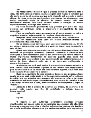 230
de hipoglicemia mostram que a pessoa sente-se fechada para a
vida, não tem opinião própria e nem coragem para mudar e também que
ela sente pena de si mesma, porque está vivendo sob pressão e assim,
vítima de seus próprios sentimentos, entrega-se ao desespero para
tentar conseguir ajuda de alguém. Ao mesmo tempo, todo esse
sentimento mostra que você procura atrair a atenção de quem,
especificamente, lhe nega essa atenção.
Se você continuar permitindo que passem por cima dos seus
desejos, vai continuar tenso e provocará o desequilíbrio de suas
emoções.
Pare de confundir seus pensamentos só para agradar a todos e
daqui para frente, seja o sujeito da oração e não mais o objeto.
Respeite todos que o rodeiam mas, acima de tudo, respeite-se.
Se for necessário que você se afaste provisoriamente de
determinadas situações, faça-o.
Se as pessoas que convivem com você desrespeitarem seu direito
de pensar, compreenda que caberá a você se impor, com sabedoria e
sem atritos.
Quem quer dominar o mundo, sacrificando a liberdade alheia, não
conhece os princípios humanos; portanto contornar a situação sem
anulações e sem desarmonia passa a ser dever dos que sabem fazê-lo. É
muito importante demonstrar às pessoas quando elas estão nos
sufocando, pois isso ajudara a dar continuidade aos relacionamentos e,
acima de tudo, ajudará cada um a se enxergar, melhorando o
autoconhecimento.
Acalme-se! Se você está assim é porque é uma pessoa sensível e
boa. Jamais você encontrará alguém de má índole com hipoglicemia,
pois quem é aiim não se anula em circunstância alguma. Seja bom, mas
não se anule! Use sabedoria e perdão.
Busque o equilíbrio de suas emoções. Comece, aos poucos, a fazer
aquilo de que você mais gosta e tenha paciência quando sofrer críticas.
Acredite que as atitudes das pessoas são apenas o reflexo do nosso
medo de ser criticado e que, se mudarmos, elas mudarão também. Ative
a sua força de vontade e pare, imediatamente, de interpretar o papel de
”vítima”.
Aprenda a ter o direito de usufruir do prazer, do conforto e de
possuir tudo aquilo que lhe dá satisfação e beleza. Ame-se.
Compreendeu?
231
Fígado
O fígado é um autêntico laboratório químico: provoca
modificações em quase todas as substâncias que chegam até ele, filtra
todos os produtos ingeridos e elimina substâncias tóxicas; ele também
decompõe moléculas alimentares que serão absorvidas pelo organismo,
156
 