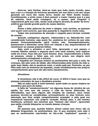 Ame-se, sem limites. Ame-se mais que tudo neste mundo, para
que a luz e a energia do Universo penetrem em sua alma e em seu corpo
gerando um novo Ser nesta terra. Aceite ser feliz! Aceite mudar,
humildemente, e sinta como é bom possuir a maior riqueza que é a paz
de espírito. Você pode conseguir, se o quiser, pois ninguém é
responsável pela sua vida, senão você próprio através do poder do livre-
arbítrio que decide grande parte do nosso destino.
233
Passe a falar palavras de amor e elogiar, com carinho, as pessoas
com quem você convive, que elas passarão a respeitá-lo muito mais.
Todos nós precisamos de atenção e respeito para termos vontade
de acertar.
Quando castigamos alguém, rebaixando-o ou faltando-lhe com
consideração humana, seja quem for, podemos ter certeza de que esta
pessoa inconscientemente agirá contra nós. Conseqüentemente,
passaremos a alimentar certa raiva em relação a ela, esquecendonos de
reconhecer as nossas próprias falhas.
Seja você o primeiro a ser1 feliz, ignorando o que passou e
criando hábitos calmos e seguros para com você mesmo, sem esperar
nada em troca. Faça isto por você mesmo. Ame, imparcialmente a todas
as pessoas, coisas e fatos que, em curto prazo, sua alegria será
extremamente contagiante e sincera.
A hepatite em crianças mostra os sentimentos dos pais e avós. As
crianças, até sete anos de idade, são influenciadas pela mente da mãe e,
após essa idade, até os quatorze anos, o serão pelo pai. Portanto, se seu
filho está com os sintomas da hepatite, mude imediatamente seu próprio
comportamento para que ele não sofra injustamente.
Alcoolismo
O alcoolismo não é tão difícil de curar. O difícil é fazer com que as
pessoas entendam do que o alcoólatra precisa.
Não se sabe quem é mais teimoso: quem bebe ou quem implora ao
alcoólatra que pare de beber.
A falta de “amadurecimento” em algumas áreas do cérebro de um
adulto faz com que ele encare a vida de forma distorcida. As
dificuldades, que para alguns são simples de resolver, para essas
pessoas tornam-se complicadas, principalmente se elas tiveram uma
educação que lhes exigia comportamento exemplar e pela qual era
impossível expressar sua própria vontade. Muitos pais, e até mesmo
familiares, ensinam aos meninos que ”homem não chora”, ignorando
que estão criando bloqueios na mente dessas crianças.
234
Há pessoas que, quando bebem, dizem coisas sem nexo: são os
bêbados briguentos, os sentimentais, etc. O que acontece com eles é
que os sentimentos reprimidos no dia-a-dia ”explodem” quando a
158
 