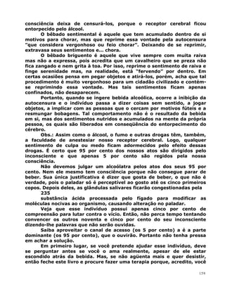 consciência deixa de censurá-los, porque o receptor cerebral ficou
entorpecido pelo álcool.
O bêbado sentimental é aquele que tem acumulado dentro de si
motivos para chorar, mas que reprime essa vontade pela autocensura
”que considera vergonhoso ou feio chorar”. Deixando de se reprimir,
extravasa seus sentimentos e... chora.
O bêbado briguento é aquele que vive sempre com muita raiva
mas não a expressa, pois acredita que um cavalheiro que se preza não
fica zangado e nem grita à toa. Por isso, reprime o sentimento de raiva e
finge serenidade mas, na realidade, está “fervendo” por dentro. Em
certas ocasiões pensa em pegar objetos e atirá-los, porém, acha que tal
procedimento é muito vergonhoso para um cidadão civilizado e contém-
se reprimindo essa vontade. Mas tais sentimentos ficam apenas
confinados, não desaparecem.
Portanto, quando se ingere bebida alcoólica, ocorre a inibição da
autocensura e o indivíduo passa a dizer coisas sem sentido, a jogar
objetos, a implicar com as pessoas que o cercam por motivos fúteis e a
resmungar bobagens. Tal comportamento não é o resultado da bebida
em si, mas dos sentimentos nutridos e acumulados na mente da própria
pessoa, os quais são liberados em conseqüência do entorpecimento do
cérebro.
Obs.: Assim como o álcool, o fumo e outras drogas têm, também,
a faculdade de anestesiar nosso receptor cerebral. Logo, qualquer
sentimento de culpa ou medo ficam adormecidos pelo efeito dessas
drogas. É certo que 95 por cento dos nossos atos são dirigidos pelo
inconsciente e que apenas 5 por cento são regidos pela nossa
consciência.
Não devemos julgar um alcoólatra pelos atos dos seus 95 por
cento. Nem ele mesmo tem consciência porque não consegue parar de
beber. Sua única justificativa é dizer que gosta de beber, o que não é
verdade, pois o paladar só é perceptível ao gosto até os cinco primeiros
copos. Depois deles, as glândulas salivares ficarão congestionadas pela
235
substância ácida processada pelo fígado para modificar as
moléculas nocivas ao organismo, causando alteração no paladar.
Veja que esse indivíduo possui apenas cinco por cento de
compreensão para lutar contra o vício. Então, não perca tempo tentando
convencer os outros noventa e cinco por cento do seu inconsciente
dizendo-lhe palavras que não serão ouvidas.
Saiba aproveitar o canal de acesso (os 5 por cento) a é a parte
dominante (os 95 por cento), que o ouvirão. Portanto não tenha pressa
em achar a solução.
Em primeiro lugar, se você pretende ajudar esse indivíduo, deve
se perguntar antes se você o ama realmente, apesar de ele estar
escondido atrás da bebida. Mas, se não agüenta mais e quer desistir,
então feche este livro e procure fazer uma terapia porque, acredito, você
159
 