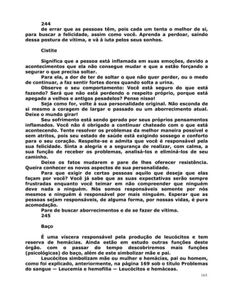 244
de errar que as pessoas têm, pois cada um tenta o melhor de si,
para buscar a felicidade, assim como você. Aprenda a perdoar, saindo
dessa postura de vítima, e vá à iuta pelos seus sonhos.
Cistite
Significa que a pessoa está inflamada em suas emoções, devido a
acontecimentos que ela não consegue mudar e que a estão forçando a
segurar o que precisa soltar.
Para ela, a dor de ter de soltar o que não quer perder, ou o medo
de continuar, a faz sentir fortes dores quando solta a urina.
Observe o seu comportamento: Você está seguro do que está
fazendo? Será que não está perdendo o respeito próprio, porque está
apegado a velhos e antigos pesadelos? Pense nisso!
Seja como for, volte à sua personalidade original. Não esconda de
si mesmo a coragem de largar o passado ou um aborrecimento atual.
Deixe o mundo girar!
Seu sofrimento está sendo gerado por seus próprios pensamentos
inflamados. Você não é obrigado a continuar chateado com o que está
acontecendo. Tente resolver os problemas da melhor maneira possível e
sem atritos, pois seu estado de saúde está exigindo sossego e conforto
para o seu coração. Respeite-se e admita que você é responsável pela
sua felicidade. Sinta a alegria e a segurança de realizar, com calma, a
sua função de receber os problemas, analisá-los e eliminá-los de seu
caminho.
Deixe os fatos mudarem e pare de lhes oferecer resistência.
Queira conhecer os novos aspectos de sua personalidade.
Para que exigir de certas pessoas aquilo que deseja que elas
façam por você? Você já sabe que as suas expectativas serão sempre
frustradas enquanto você teimar em não compreender que ninguém
deve nada a ninguém. Nós somos responsáveis somente por nós
mesmos e ninguém é responsável por mais ninguém. Esperar que as
pessoas sejam responsáveis, de alguma forma, por nossas vidas, é pura
acomodação.
Pare de buscar aborrecimentos e de se fazer de vítima.
245
Baço
É uma víscera responsável pela produção de leucócitos e tem
reserva de hemácias. Ainda estão em estudo outras funções deste
órgão. com o passar do tempo descobriremos mais funções
(psicológicas) do baço, além de este simbolizar mãe e pai.
Leucócitos simbolizam mãe ou mulher e hemácias, pai ou homem,
como foi explicado, anteriormente, na página 169 sob o título Problemas
do sangue — Leucemia e hemofilia — Leucócitos e hemáceas.
165
 