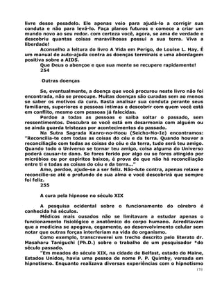 livre desse pesadelo. Ele apenas veio para ajudá-lo a corrigir sua
conduta e não para levá-lo. Faça planos futuros e comece a criar um
mundo novo ao seu redor. com certeza você, agora, se ama de verdade e
descobriu quantas coisas maravilhosas possui a sua terra. Viva a
liberdade!
Aconselho a leitura do livro A Vida em Perigo, de Louise L. Hay. É
um manual de auto-ajuda contra as doenças terminais e uma abordagem
positiva sobre a AIDS.
Que Deus o abençoe e que sua mente se recupere rapidamente!
254
Outras doenças
Se, eventualmente, a doença que você procurou neste livro não foi
encontrada, não se preocupe. Muitas doenças são curadas sem ao menos
se saber os motivos da cura. Basta analisar sua conduta perante seus
familiares, superiores e pessoas íntimas e descobrir com quem você está
em conflito, mesmo com pessoas já falecidas.
Perdoe a todas as pessoas e saiba soltar o passado, sem
ressentimentos. Descubra se você está em desarmonia com alguém ou
se ainda guarda tristezas por acontecimentos do passado.
Na Sutra Sagrada Kanro-no-Hoou (Seicho-No-Ie) encontramos:
”Reconcilia-te com todas as coisas do céu e da terra. Quando houver a
reconciliação com todas as coisas do céu e da terra, tudo será teu amigo.
Quando todo o Universo se tornar teu amigo, coisa alguma do Universo
poderá causar-te dano. Se fores ferido por algo ou se fores atingido por
micróbios ou por espíritos baixos, é prova de que não há reconciliação
entre ti e todas as coisas do céu e da terra...”
Ame, perdoe, ajude-se a ser feliz. Não-lute contra, apenas relaxe e
reconcilie-se até o profundo de sua alma e você descobrirá que sempre
foi feliz.
255
A cura pela hipnose no século XIX
A pesquisa ocidental sobre o funcionamento do cérebro é
conhecida há séculos.
Médicos mais ousados não se limitavam a estudar apenas o
funcionamento fisiológico e anatômico do corpo humano. Acreditavam
que a medicina se apegava, cegamente, ao desenvolvimento celular sem
notar que outras forças interferiam na vida do organismo.
Como exemplo, transcreverei um trecho descrito pelo literato dr.
Masaharu Taniguchi (Ph.D.) sobre o trabalho de um pesquisador *do
século passado.
”Em meados do século XIX, na cidade de Belfast, estado do Maine,
Estados Unidos, havia uma pessoa de nome P. P. Quimby, versada em
hipnotismo. Enquanto realizava diversas experiências com o hipnotismo
170
 
