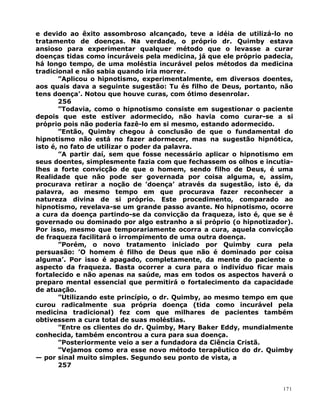 e devido ao êxito assombroso alcançado, teve a idéia de utilizá-lo no
tratamento de doenças. Na verdade, o próprio dr. Quimby estava
ansioso para experimentar qualquer método que o levasse a curar
doenças tidas como incuráveis pela medicina, já que ele próprio padecia,
há longo tempo, de uma moléstia incurável pelos métodos da medicina
tradicional e não sabia quando iria morrer.
”Aplicou o hipnotismo, experimentalmente, em diversos doentes,
aos quais dava a seguinte sugestão: Tu és filho de Deus, portanto, não
tens doença’. Notou que houve curas, com ótimo desenrolar.
256
”Todavia, como o hipnotismo consiste em sugestionar o paciente
depois que este estiver adormecido, não havia como curar-se a si
próprio pois não poderia fazê-lo em si mesmo, estando adormecido.
”Então, Quimby chegou à conclusão de que o fundamental do
hipnotismo não está no fazer adormecer, mas na sugestão hipnótica,
isto é, no fato de utilizar o poder da palavra.
”A partir daí, sem que fosse necessário aplicar o hipnotismo em
seus doentes, simplesmente fazia com que fechassem os olhos e incutia-
lhes a forte convicção de que o homem, sendo filho de Deus, é uma
Realidade que não pode ser governada por coisa alguma, e, assim,
procurava retirar a noção de ’doença’ através da sugestão, isto é, da
palavra, ao mesmo tempo em que procurava fazer reconhecer a
natureza divina de si próprio. Este procedimento, comparado ao
hipnotismo, revelava-se um grande passo avante. No hipnotismo, ocorre
a cura da doença partindo-se da convicção da fraqueza, isto é, que se é
governado ou dominado por algo estranho a si próprio (o hipnotizador).
Por isso, mesmo que temporariamente ocorra a cura, aquela convicção
de fraqueza facilitará o irrompimento de uma outra doença.
”Porém, o novo tratamento iniciado por Quimby cura pela
persuasão: ’O homem é filho de Deus que não é dominado por coisa
alguma’. Por isso é apagado, completamente, da mente do paciente o
aspecto da fraqueza. Basta ocorrer a cura para o indivíduo ficar mais
fortalecido e não apenas na saúde, mas em todos os aspectos haverá o
preparo mental essencial que permitirá o fortalecimento da capacidade
de atuação.
”Utilizando este princípio, o dr. Quimby, ao mesmo tempo em que
curou radicalmente sua própria doença (tida como incurável pela
medicina tradicional) fez com que milhares de pacientes também
obtivessem a cura total de suas moléstias.
”Entre os clientes do dr. Quimby, Mary Baker Eddy, mundialmente
conhecida, também encontrou a cura para sua doença.
”Posteriormente veio a ser a fundadora da Ciência Cristã.
”Vejamos como era esse novo método terapêutico do dr. Quimby
— por sinal muito simples. Segundo seu ponto de vista, a
257
171
 