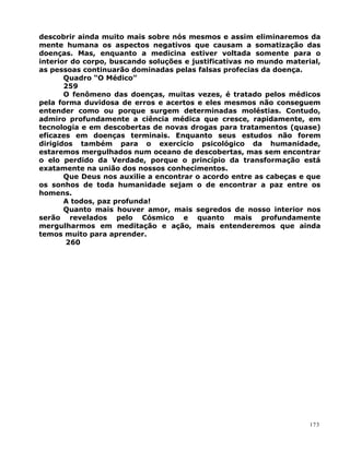 descobrir ainda muito mais sobre nós mesmos e assim eliminaremos da
mente humana os aspectos negativos que causam a somatização das
doenças. Mas, enquanto a medicina estiver voltada somente para o
interior do corpo, buscando soluções e justificativas no mundo material,
as pessoas continuarão dominadas pelas falsas profecias da doença.
Quadro “O Médico”
259
O fenômeno das doenças, muitas vezes, é tratado pelos médicos
pela forma duvidosa de erros e acertos e eles mesmos não conseguem
entender como ou porque surgem determinadas moléstias. Contudo,
admiro profundamente a ciência médica que cresce, rapidamente, em
tecnologia e em descobertas de novas drogas para tratamentos (quase)
eficazes em doenças terminais. Enquanto seus estudos não forem
dirigidos também para o exercício psicológico da humanidade,
estaremos mergulhados num oceano de descobertas, mas sem encontrar
o elo perdido da Verdade, porque o princípio da transformação está
exatamente na união dos nossos conhecimentos.
Que Deus nos auxilie a encontrar o acordo entre as cabeças e que
os sonhos de toda humanidade sejam o de encontrar a paz entre os
homens.
A todos, paz profunda!
Quanto mais houver amor, mais segredos de nosso interior nos
serão revelados pelo Cósmico e quanto mais profundamente
mergulharmos em meditação e ação, mais entenderemos que ainda
temos muito para aprender.
260
173
 