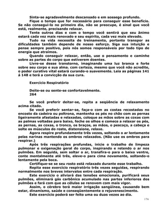 Sinta-se agradavelmente descansado e em sossego profundo.
Fique o tempo que for necessário para conseguir esse benefício.
Se não consegui-lo no primeiro dia, não se preocupe, é sinal que você
está, realmente, precisando relaxar.
Tente outros dias e com o tempo você sentirá que seu ânimo
estará cada vez mais renovado e seu espírito, cada vez mais elevado.
Tudo na vida necessita de treinamento, portanto transpor as
dificuldades também depende de nosso esforço. Siga sua intuição e
pense sempre positivo, pois nós somos responsáveis por todo tipo de
energia que atraímos.
Quando conseguir relaxar, então, use o pensamento e caminhe
sobre as partes do corpo que estiverem doentes.
Livre-se desse transtorno, imaginando uma luz branca e forte
sobre seu corpo e sua alma. com certeza, mesmo que você não acredite,
o poder curativo vital estará curando-o suavemente. Leia as páginas 141
á 148 e terá a convicção da sua cura.
Exercício Respiratório
Deite-se ou sente-se confortavelmente.
264
Se você preferir deitar-se, repita a seqüência de relaxamento
acima citado.
Se você preferir sentar-se, faça-o com as costas recostadas no
encosto da cadeira ou poltrona, mantenha os pés no chão com as pernas
ligeiramente afastadas e relaxadas, coloque as mãos sobre as coxas com
as palmas voltadas para baixo, feche os olhos e comece a relaxar os pés,
as pernas, as coxas, o tronco, os braços, as mãos, o pescoço, a cabeça e
solte os músculos do rosto, distensione, relaxe.
Agora respire profundamente três vezes, soltando o ar lentamente
pelas narinas mantendo os ombros relaxados. (Não use os ombros para
respirar.)
Após três respirações profundas, inicie o trabalho de limpeza
pulmonar e oxigenação geral do corpo, inspirando e retendo o ar nos
pulmões. Em seguida, sem soltar o ar, transfira-o para o baixo ventre,
conte mentalmente até três, eleve-o para cima novamente, soltando-o
lentamente pela boca.
Certifique-se se seu rosto está relaxado durante esse trabalho.
Repita esse exercício respiratório três vezes seguidas, respirando
normalmente nos breves intervalos entre cada respiração.
Este exercício o aliviará das tensões emocionais, purificará seus
pulmões, eliminará gás carbônico acumulado nas partes inferiores dos
pulmões e fará com que as células se renovem com mais vigor.
Assim, o cérebro terá maior irrigação sangüínea, causando bem
estar, dinamismo, saúde e conseqüentemente o rejuvenescimento.
Este exercício poderá ser feito uma ou duas vezes ao dia.
176
 
