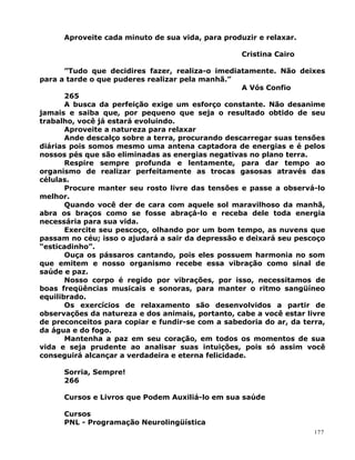 Aproveite cada minuto de sua vida, para produzir e relaxar.
Cristina Cairo
”Tudo que decidires fazer, realiza-o imediatamente. Não deixes
para a tarde o que puderes realizar pela manhã.”
A Vós Confio
265
A busca da perfeição exige um esforço constante. Não desanime
jamais e saiba que, por pequeno que seja o resultado obtido de seu
trabalho, você já estará evoluindo.
Aproveite a natureza para relaxar
Ande descalço sobre a terra, procurando descarregar suas tensões
diárias pois somos mesmo uma antena captadora de energias e é pelos
nossos pés que são eliminadas as energias negativas no plano terra.
Respire sempre profunda e lentamente, para dar tempo ao
organismo de realizar perfeitamente as trocas gasosas através das
células.
Procure manter seu rosto livre das tensões e passe a observá-lo
melhor.
Quando você der de cara com aquele sol maravilhoso da manhã,
abra os braços como se fosse abraçá-lo e receba dele toda energia
necessária para sua vida.
Exercite seu pescoço, olhando por um bom tempo, as nuvens que
passam no céu; isso o ajudará a sair da depressão e deixará seu pescoço
“esticadinho”.
Ouça os pássaros cantando, pois eles possuem harmonia no som
que emitem e nosso organismo recebe essa vibração como sinal de
saúde e paz.
Nosso corpo é regido por vibrações, por isso, necessitamos de
boas freqüências musicais e sonoras, para manter o ritmo sangüíneo
equilibrado.
Os exercícios de relaxamento são desenvolvidos a partir de
observações da natureza e dos animais, portanto, cabe a você estar livre
de preconceitos para copiar e fundir-se com a sabedoria do ar, da terra,
da água e do fogo.
Mantenha a paz em seu coração, em todos os momentos de sua
vida e seja prudente ao analisar suas intuições, pois só assim você
conseguirá alcançar a verdadeira e eterna felicidade.
Sorria, Sempre!
266
Cursos e Livros que Podem Auxiliá-lo em sua saúde
Cursos
PNL - Programação Neurolingüística
177
 
