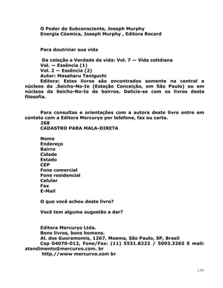 O Poder do Subconsciente, Joseph Murphy
Energia Cósmica, Joseph Murphy , Editora Record
Para doutrinar sua vida
Da coleção a Verdade da vida: Vol. 7 — Vida cotidiana
Vol. — Essência (1)
Vol. 2 — Essência (2)
Autor: Masaharu Taniguchi
Editora: Estes livros são encontrados somente na central e
núcleos da .Seicho-No-Ie (Estação Conceição, em São Paulo) ou em
núcleos da Seicho-No-Ie de bairros. Delicie-se com os livros desta
filosofia.
Para consultas e orientações com a autora deste livro entre em
contato com a Editora Mercuryo por telefone, fax ou carta.
268
CADASTRO PARA MALA-DIRETA
Nome
Endereço
Bairro
Cidade
Estado
CEP
Fone comercial
Fone residencial
Celular
Fax
E-Mail
O que você achou deste livro?
Você tem alguma sugestão a dar?
Editora Mercuryo Ltda.
Bons livros, bons homens.
Al. dos Guoramomis, 1267, Moema, São Paulo, SP, Brasil
Cep 04070-012, Fone/Fax: (11) 5531.8222 / 5093.3265 E mail:
atendimento@mercurvo.com. br
http.//www mercurvo.com br
179
 
